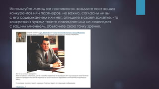 Используйте метод «от противного». возьмите пост ваших
конкурентов или партнеров. не важно, согласны ли вы
с его содержанием или нет. опишите в своей заметке, что
конкретно в чужом тексте совпадает или не совпадает
с вашим мнением. объясните свою точку зрения.
 