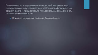 Подготовьте или переведите интересный документ или
электронную книгу, разместите небольшой фрагмент на
вашем блоге и предоставьте пользователям возможность
скачать полную версию.
 Примера на данном сайте не было найдено.
 