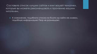 Составьте список лучших сайтов и книг вашей тематики,
которые вы можете рекомендовать к прочтению вашим
читателям.
 К сожалению, подобного списка на блоге мы найти не можем,
подобную информацию Петр не размещает.
 