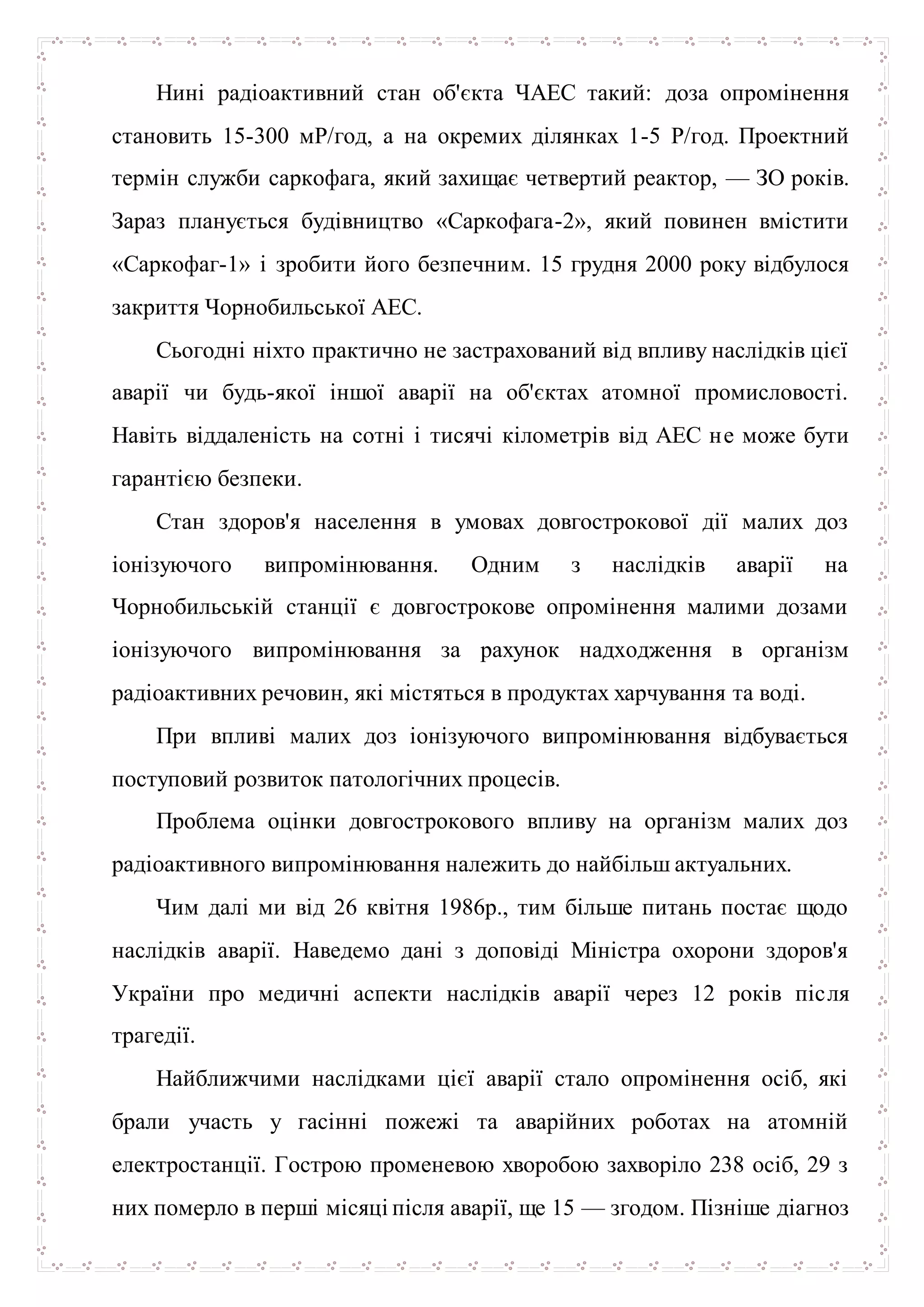 Нині радіоактивний стан об'єкта ЧАЕС такий: доза опромінення
становить 15-300 мР/год, а на окремих ділянках 1-5 Р/год. Проектний
термін служби саркофага, який захищає четвертий реактор, — ЗО років.
Зараз планується будівництво «Саркофага-2», який повинен вмістити
«Саркофаг-1» і зробити його безпечним. 15 грудня 2000 року відбулося
закриття Чорнобильської АЕС.
Сьогодні ніхто практично не застрахований від впливу наслідків цієї
аварії чи будь-якої іншої аварії на об'єктах атомної промисловості.
Навіть віддаленість на сотні і тисячі кілометрів від АЕС не може бути
гарантією безпеки.
Стан здоров'я населення в умовах довгострокової дії малих доз
іонізуючого випромінювання. Одним з наслідків аварії на
Чорнобильській станції є довгострокове опромінення малими дозами
іонізуючого випромінювання за рахунок надходження в організм
радіоактивних речовин, які містяться в продуктах харчування та воді.
При впливі малих доз іонізуючого випромінювання відбувається
поступовий розвиток патологічних процесів.
Проблема оцінки довгострокового впливу на організм малих доз
радіоактивного випромінювання належить до найбільш актуальних.
Чим далі ми від 26 квітня 1986р., тим більше питань постає щодо
наслідків аварії. Наведемо дані з доповіді Міністра охорони здоров'я
України про медичні аспекти наслідків аварії через 12 років після
трагедії.
Найближчими наслідками цієї аварії стало опромінення осіб, які
брали участь у гасінні пожежі та аварійних роботах на атомній
електростанції. Гострою променевою хворобою захворіло 238 осіб, 29 з
них померло в перші місяці після аварії, ще 15 — згодом. Пізніше діагноз
 