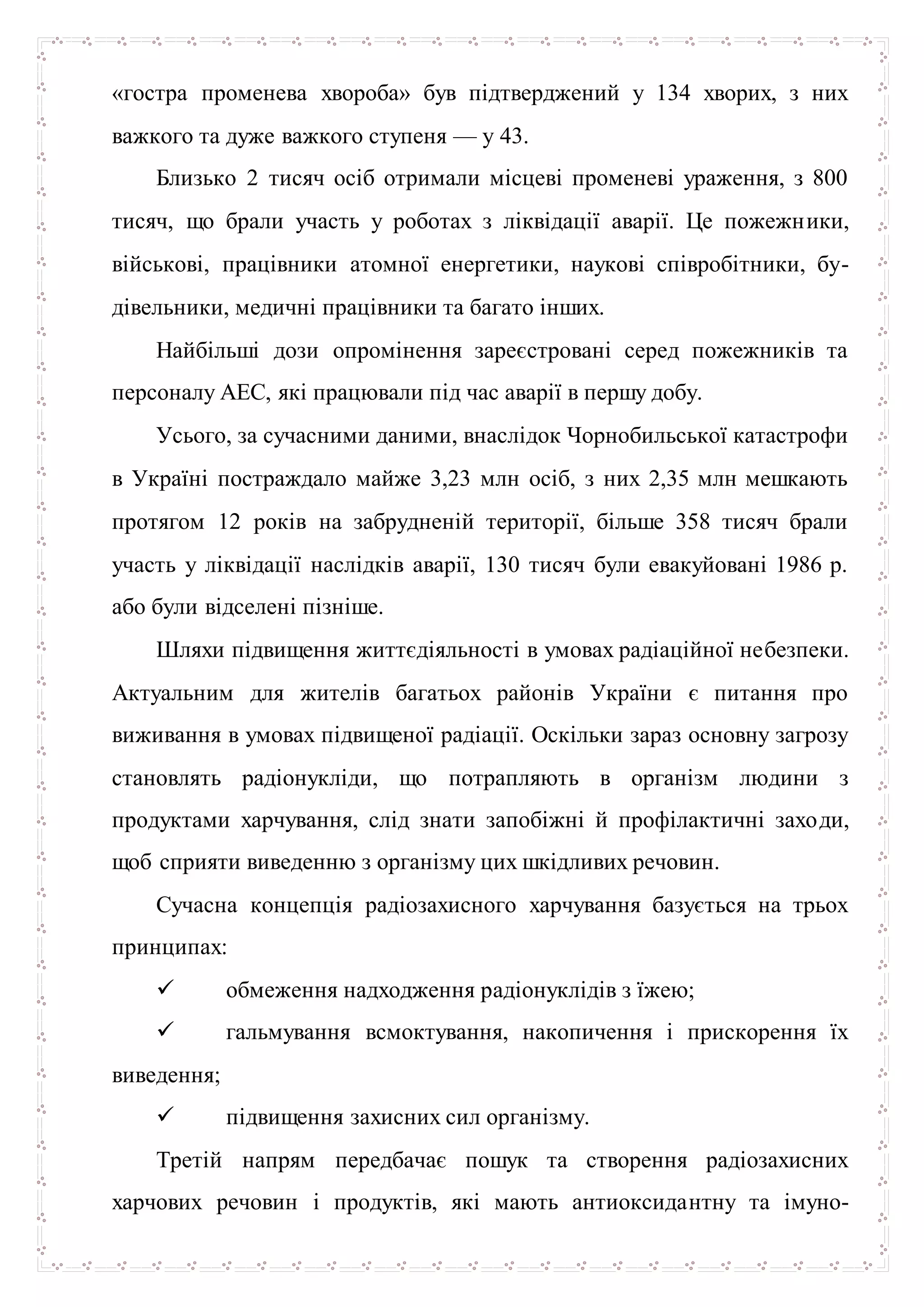 «гостра променева хвороба» був підтверджений у 134 хворих, з них
важкого та дуже важкого ступеня — у 43.
Близько 2 тисяч осіб отримали місцеві променеві ураження, з 800
тисяч, що брали участь у роботах з ліквідації аварії. Це пожежники,
військові, працівники атомної енергетики, наукові співробітники, бу-
дівельники, медичні працівники та багато інших.
Найбільші дози опромінення зареєстровані серед пожежників та
персоналу АЕС, які працювали під час аварії в першу добу.
Усього, за сучасними даними, внаслідок Чорнобильської катастрофи
в Україні постраждало майже 3,23 млн осіб, з них 2,35 млн мешкають
протягом 12 років на забрудненій території, більше 358 тисяч брали
участь у ліквідації наслідків аварії, 130 тисяч були евакуйовані 1986 р.
або були відселені пізніше.
Шляхи підвищення життєдіяльності в умовах радіаційної небезпеки.
Актуальним для жителів багатьох районів України є питання про
виживання в умовах підвищеної радіації. Оскільки зараз основну загрозу
становлять радіонукліди, що потрапляють в організм людини з
продуктами харчування, слід знати запобіжні й профілактичні заходи,
щоб сприяти виведенню з організму цих шкідливих речовин.
Сучасна концепція радіозахисного харчування базується на трьох
принципах:
 обмеження надходження радіонуклідів з їжею;
 гальмування всмоктування, накопичення і прискорення їх
виведення;
 підвищення захисних сил організму.
Третій напрям передбачає пошук та створення радіозахисних
харчових речовин і продуктів, які мають антиоксидантну та імуно-
 