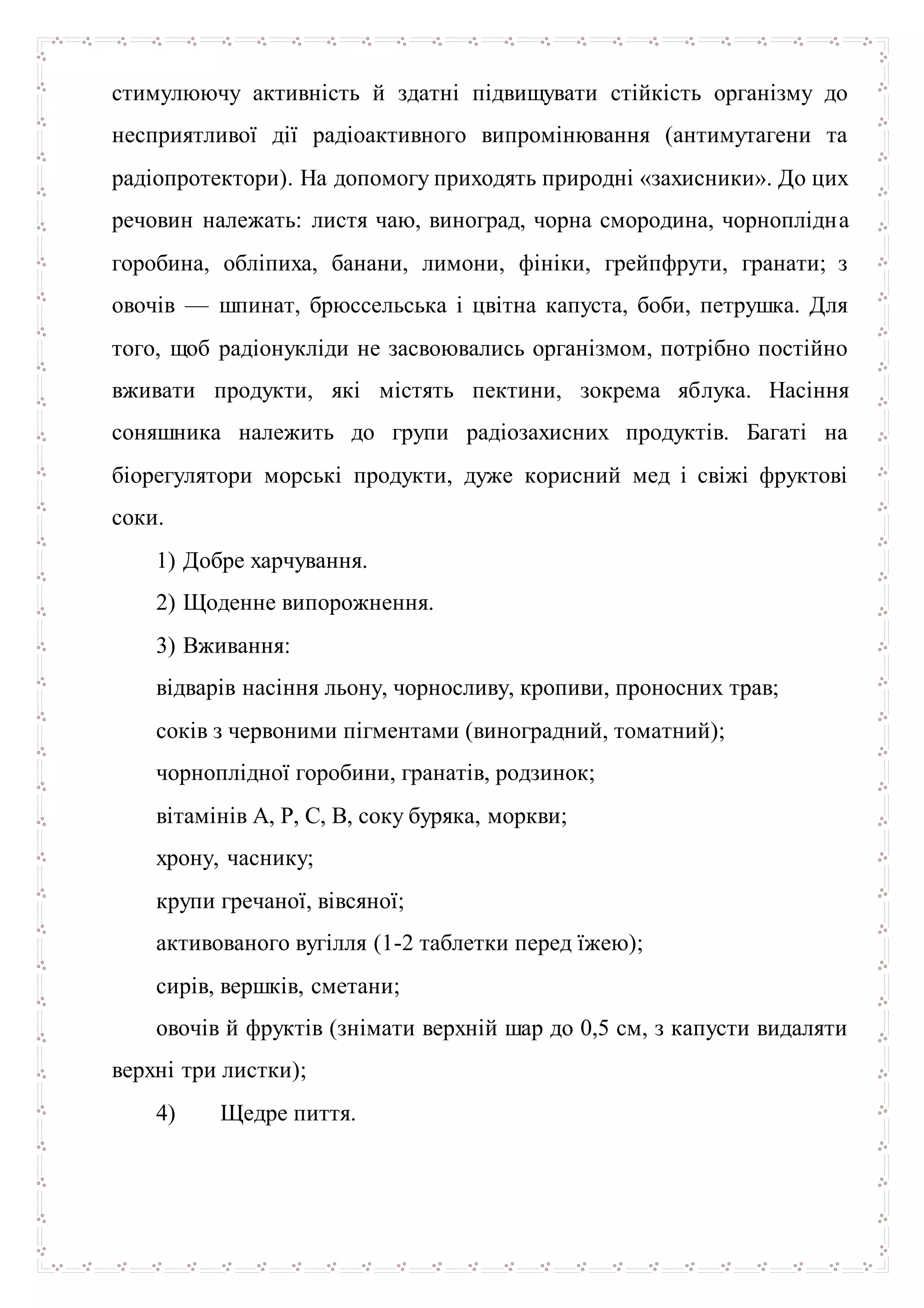стимулюючу активність й здатні підвищувати стійкість організму до
несприятливої дії радіоактивного випромінювання (антимутагени та
радіопротектори). На допомогу приходять природні «захисники». До цих
речовин належать: листя чаю, виноград, чорна смородина, чорноплідна
горобина, обліпиха, банани, лимони, фініки, грейпфрути, гранати; з
овочів — шпинат, брюссельська і цвітна капуста, боби, петрушка. Для
того, щоб радіонукліди не засвоювались організмом, потрібно постійно
вживати продукти, які містять пектини, зокрема яблука. Насіння
соняшника належить до групи радіозахисних продуктів. Багаті на
біорегулятори морські продукти, дуже корисний мед і свіжі фруктові
соки.
1) Добре харчування.
2) Щоденне випорожнення.
3) Вживання:
відварів насіння льону, чорносливу, кропиви, проносних трав;
соків з червоними пігментами (виноградний, томатний);
чорноплідної горобини, гранатів, родзинок;
вітамінів А, Р, С, В, соку буряка, моркви;
хрону, часнику;
крупи гречаної, вівсяної;
активованого вугілля (1-2 таблетки перед їжею);
сирів, вершків, сметани;
овочів й фруктів (знімати верхній шар до 0,5 см, з капусти видаляти
верхні три листки);
4) Щедре пиття.
 