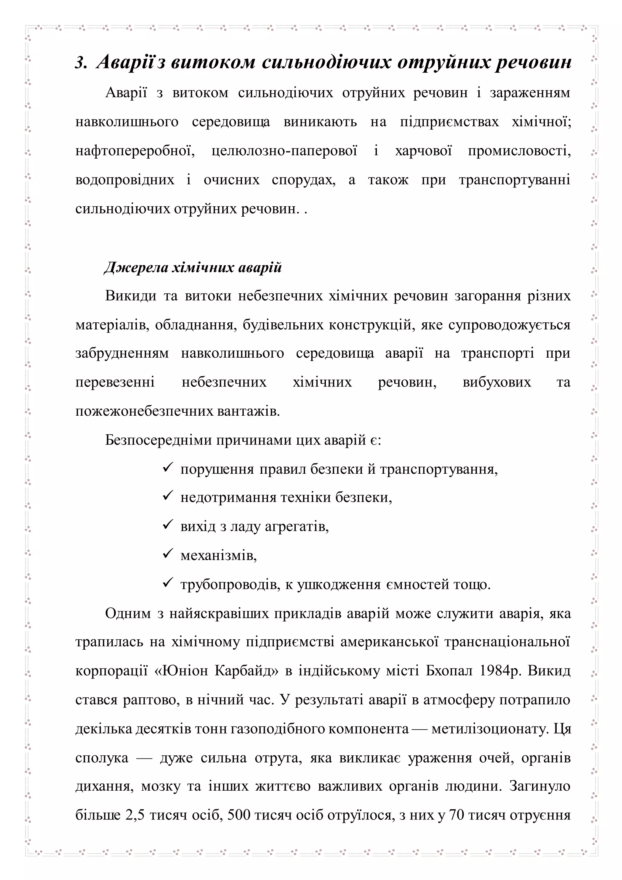 3. Аварії з витоком сильнодіючих отруйних речовин
Аварії з витоком сильнодіючих отруйних речовин і зараженням
навколишнього середовища виникають на підприємствах хімічної;
нафтопереробної, целюлозно-паперової і харчової промисловості,
водопровідних і очисних спорудах, а також при транспортуванні
сильнодіючих отруйних речовин. .
Джерела хімічних аварій
Викиди та витоки небезпечних хімічних речовин загорання різних
матеріалів, обладнання, будівельних конструкцій, яке супроводожується
забрудненням навколишнього середовища аварії на транспорті при
перевезенні небезпечних хімічних речовин, вибухових та
пожежонебезпечних вантажів.
Безпосередніми причинами цих аварій є:
 порушення правил безпеки й транспортування,
 недотримання техніки безпеки,
 вихід з ладу агрегатів,
 механізмів,
 трубопроводів, к ушкодження ємностей тощо.
Одним з найяскравіших прикладів аварій може служити аварія, яка
трапилась на хімічному підприємстві американської транснаціональної
корпорації «Юніон Карбайд» в індійському місті Бхопал 1984р. Викид
стався раптово, в нічний час. У результаті аварії в атмосферу потрапило
декілька десятків тонн газоподібного компонента — метилізоционату. Ця
сполука — дуже сильна отрута, яка викликає ураження очей, органів
дихання, мозку та інших життєво важливих органів людини. Загинуло
більше 2,5 тисяч осіб, 500 тисяч осіб отруїлося, з них у 70 тисяч отруєння
 
