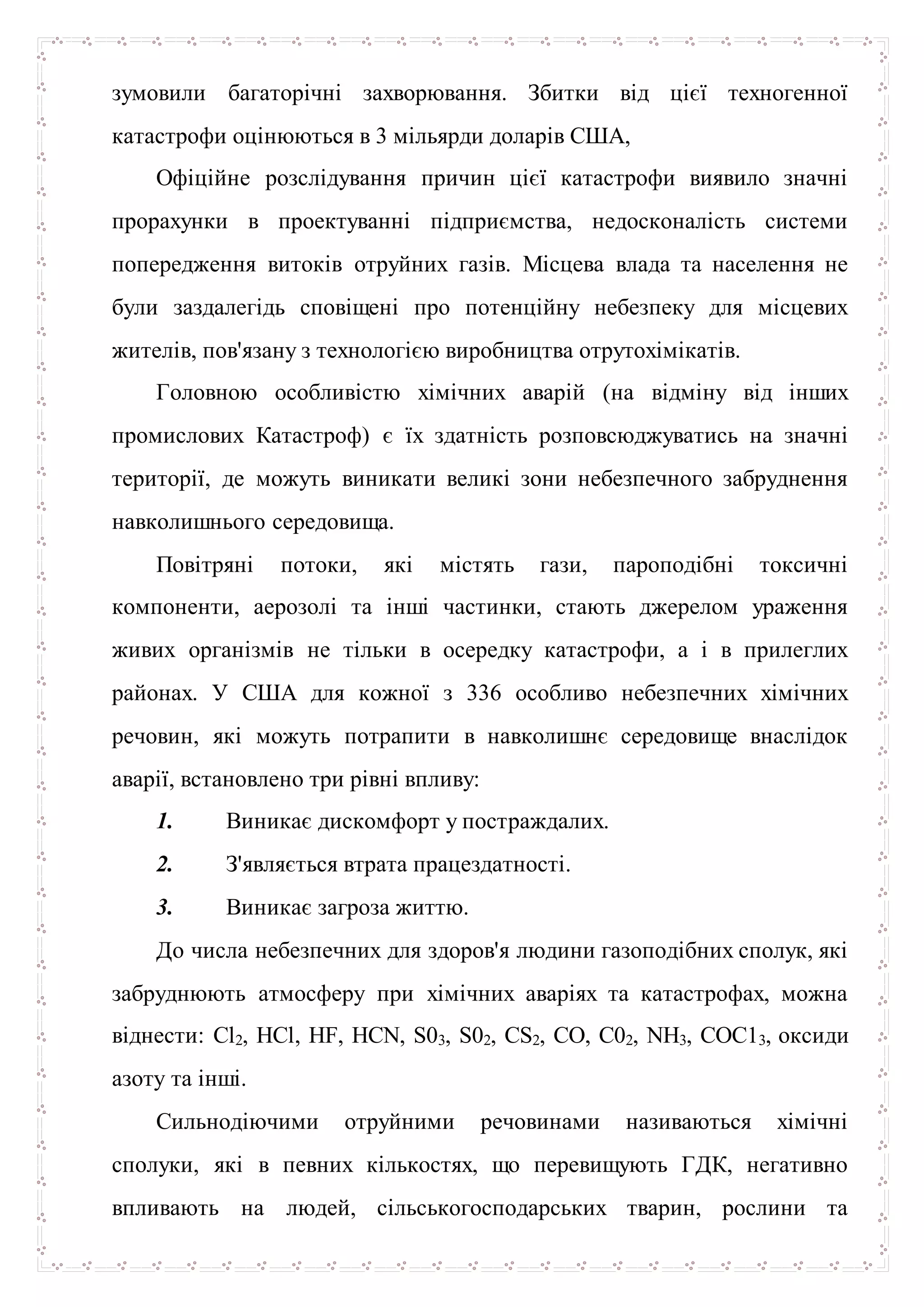 зумовили багаторічні захворювання. Збитки від цієї техногенної
катастрофи оцінюються в 3 мільярди доларів США,
Офіційне розслідування причин цієї катастрофи виявило значні
прорахунки в проектуванні підприємства, недосконалість системи
попередження витоків отруйних газів. Місцева влада та населення не
були заздалегідь сповіщені про потенційну небезпеку для місцевих
жителів, пов'язану з технологією виробництва отрутохімікатів.
Головною особливістю хімічних аварій (на відміну від інших
промислових Катастроф) є їх здатність розповсюджуватись на значні
території, де можуть виникати великі зони небезпечного забруднення
навколишнього середовища.
Повітряні потоки, які містять гази, пароподібні токсичні
компоненти, аерозолі та інші частинки, стають джерелом ураження
живих організмів не тільки в осередку катастрофи, а і в прилеглих
районах. У США для кожної з 336 особливо небезпечних хімічних
речовин, які можуть потрапити в навколишнє середовище внаслідок
аварії, встановлено три рівні впливу:
1. Виникає дискомфорт у постраждалих.
2. З'являється втрата працездатності.
3. Виникає загроза життю.
До числа небезпечних для здоров'я людини газоподібних сполук, які
забруднюють атмосферу при хімічних аваріях та катастрофах, можна
віднести: Cl2, HCl, HF, HCN, S03, S02, CS2, CO, C02, NH3, СОС13, оксиди
азоту та інші.
Сильнодіючими отруйними речовинами називаються хімічні
сполуки, які в певних кількостях, що перевищують ГДК, негативно
впливають на людей, сільськогосподарських тварин, рослини та
 