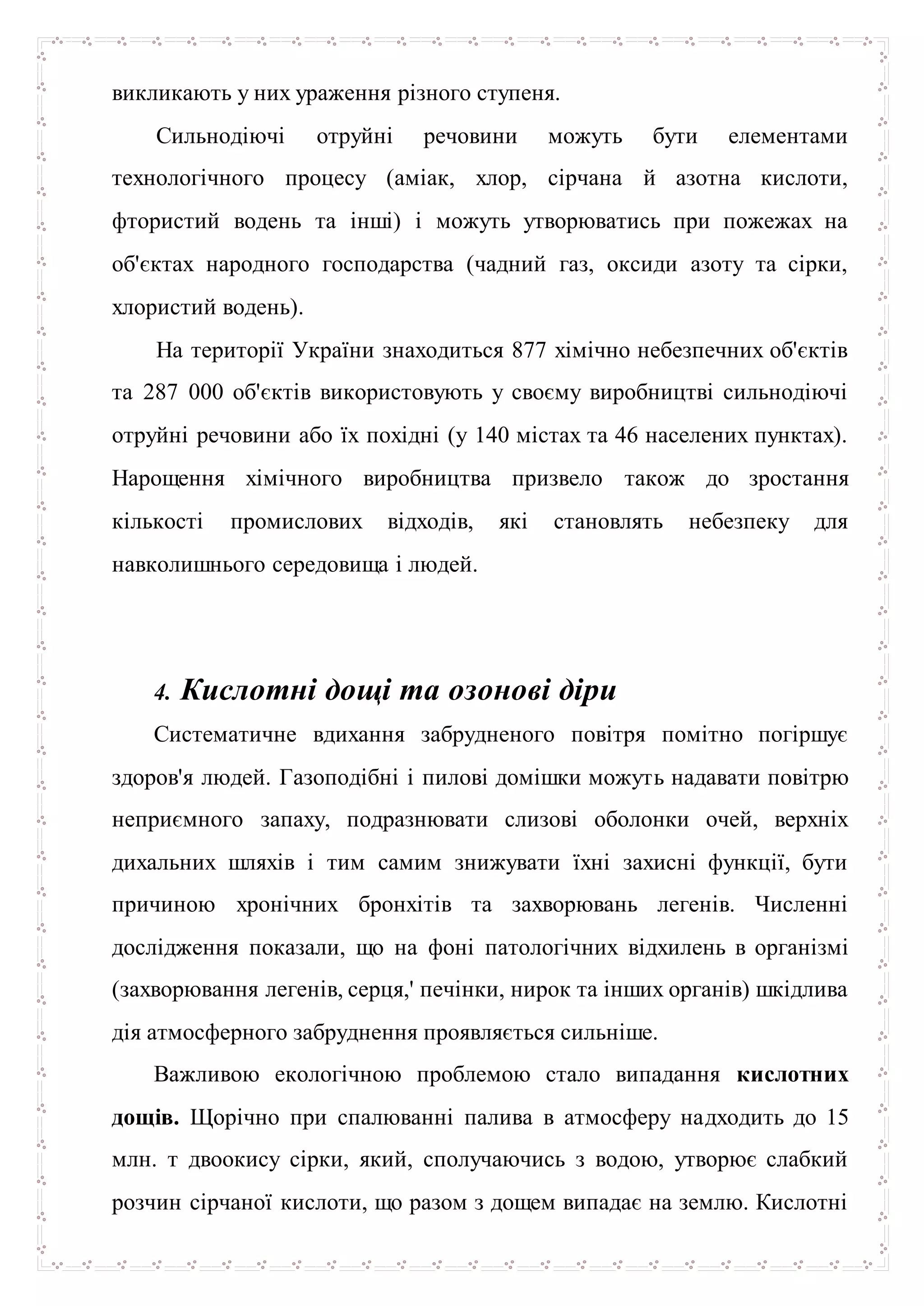 викликають у них ураження різного ступеня.
Сильнодіючі отруйні речовини можуть бути елементами
технологічного процесу (аміак, хлор, сірчана й азотна кислоти,
фтористий водень та інші) і можуть утворюватись при пожежах на
об'єктах народного господарства (чадний газ, оксиди азоту та сірки,
хлористий водень).
На території України знаходиться 877 хімічно небезпечних об'єктів
та 287 000 об'єктів використовують у своєму виробництві сильнодіючі
отруйні речовини або їх похідні (у 140 містах та 46 населених пунктах).
Нарощення хімічного виробництва призвело також до зростання
кількості промислових відходів, які становлять небезпеку для
навколишнього середовища і людей.
4. Кислотні дощі та озонові діри
Систематичне вдихання забрудненого повітря помітно погіршує
здоров'я людей. Газоподібні і пилові домішки можуть надавати повітрю
неприємного запаху, подразнювати слизові оболонки очей, верхніх
дихальних шляхів і тим самим знижувати їхні захисні функції, бути
причиною хронічних бронхітів та захворювань легенів. Численні
дослідження показали, що на фоні патологічних відхилень в організмі
(захворювання легенів, серця,' печінки, нирок та інших органів) шкідлива
дія атмосферного забруднення проявляється сильніше.
Важливою екологічною проблемою стало випадання кислотних
дощів. Щорічно при спалюванні палива в атмосферу надходить до 15
млн. т двоокису сірки, який, сполучаючись з водою, утворює слабкий
розчин сірчаної кислоти, що разом з дощем випадає на землю. Кислотні
 