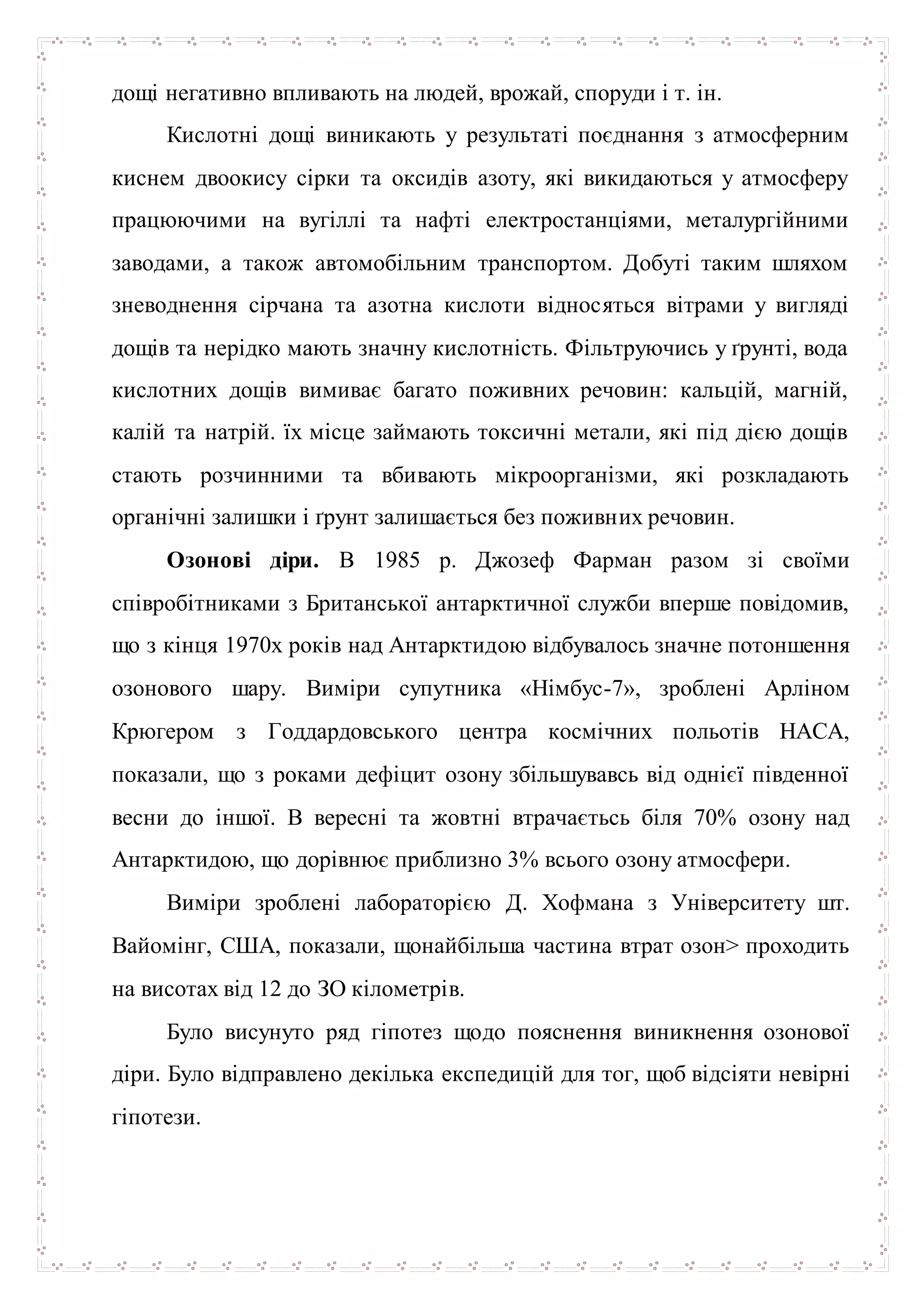 дощі негативно впливають на людей, врожай, споруди і т. ін.
Кислотні дощі виникають у результаті поєднання з атмосферним
киснем двоокису сірки та оксидів азоту, які викидаються у атмосферу
працюючими на вугіллі та нафті електростанціями, металургійними
заводами, а також автомобільним транспортом. Добуті таким шляхом
зневоднення сірчана та азотна кислоти відносяться вітрами у вигляді
дощів та нерідко мають значну кислотність. Фільтруючись у ґрунті, вода
кислотних дощів вимиває багато поживних речовин: кальцій, магній,
калій та натрій. їх місце займають токсичні метали, які під дією дощів
стають розчинними та вбивають мікроорганізми, які розкладають
органічні залишки і ґрунт залишається без поживних речовин.
Озонові діри. В 1985 р. Джозеф Фарман разом зі своїми
співробітниками з Британської антарктичної служби вперше повідомив,
що з кінця 1970х років над Антарктидою відбувалось значне потоншення
озонового шару. Виміри супутника «Німбус-7», зроблені Арліном
Крюгером з Годдардовського центра космічних польотів НАСА,
показали, що з роками дефіцит озону збільшувавсь від однієї південної
весни до іншої. В вересні та жовтні втрачаєтьсь біля 70% озону над
Антарктидою, що дорівнює приблизно 3% всього озону атмосфери.
Виміри зроблені лабораторією Д. Хофмана з Університету шт.
Вайомінг, США, показали, щонайбільша частина втрат озон> проходить
на висотах від 12 до ЗО кілометрів.
Було висунуто ряд гіпотез щодо пояснення виникнення озонової
діри. Було відправлено декілька експедицій для тог, щоб відсіяти невірні
гіпотези.
 