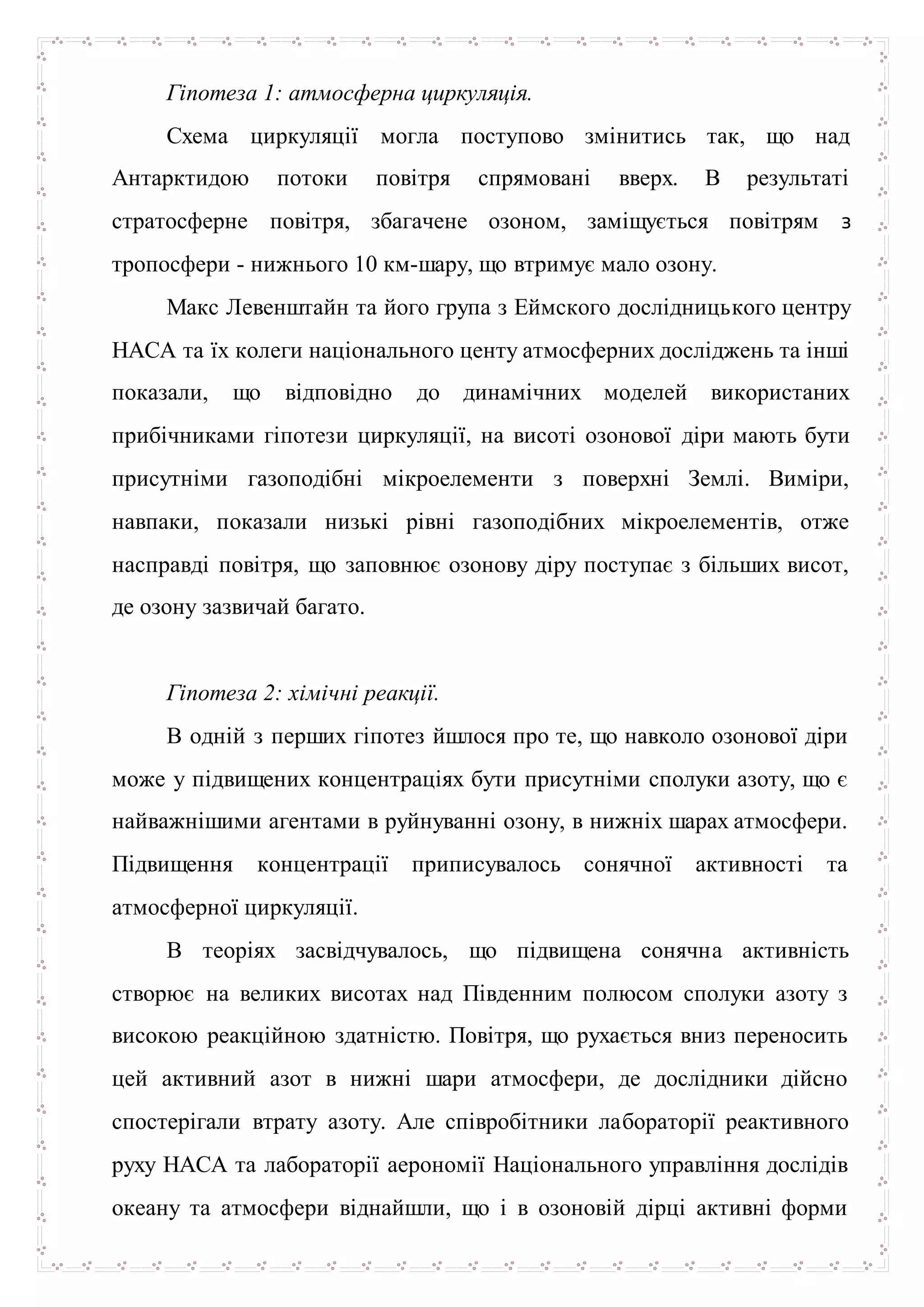 Гіпотеза 1: атмосферна циркуляція.
Схема циркуляції могла поступово змінитись так, що над
Антарктидою потоки повітря спрямовані вверх. В результаті
стратосферне повітря, збагачене озоном, заміщується повітрям з
тропосфери - нижнього 10 км-шару, що втримує мало озону.
Макс Левенштайн та його група з Еймского дослідницького центру
НАСА та їх колеги національного центу атмосферних досліджень та інші
показали, що відповідно до динамічних моделей використаних
прибічниками гіпотези циркуляції, на висоті озонової діри мають бути
присутніми газоподібні мікроелементи з поверхні Землі. Виміри,
навпаки, показали низькі рівні газоподібних мікроелементів, отже
насправді повітря, що заповнює озонову діру поступає з більших висот,
де озону зазвичай багато.
Гіпотеза 2: хімічні реакції.
В одній з перших гіпотез йшлося про те, що навколо озонової діри
може у підвищених концентраціях бути присутніми сполуки азоту, що є
найважнішими агентами в руйнуванні озону, в нижніх шарах атмосфери.
Підвищення концентрації приписувалось сонячної активності та
атмосферної циркуляції.
В теоріях засвідчувалось, що підвищена сонячна активність
створює на великих висотах над Південним полюсом сполуки азоту з
високою реакційною здатністю. Повітря, що рухається вниз переносить
цей активний азот в нижні шари атмосфери, де дослідники дійсно
спостерігали втрату азоту. Але співробітники лабораторії реактивного
руху НАСА та лабораторії аерономії Національного управління дослідів
океану та атмосфери віднайшли, що і в озоновій дірці активні форми
 