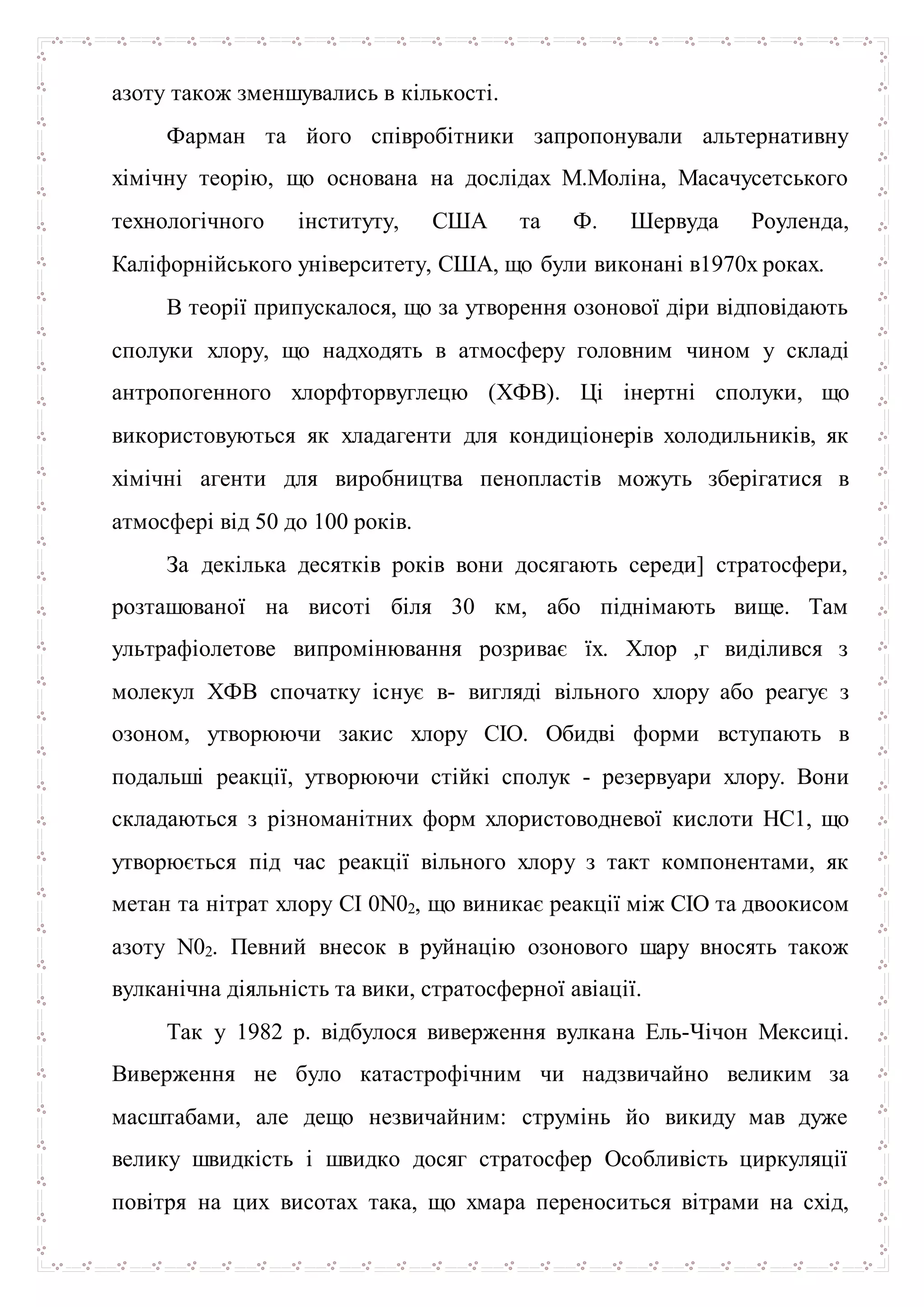 азоту також зменшувались в кількості.
Фарман та його співробітники запропонували альтернативну
хімічну теорію, що основана на дослідах М.Моліна, Масачусетського
технологічного інституту, США та Ф. Шервуда Роуленда,
Каліфорнійського університету, США, що були виконані в1970х роках.
В теорії припускалося, що за утворення озонової діри відповідають
сполуки хлору, що надходять в атмосферу головним чином у складі
антропогенного хлорфторвуглецю (ХФВ). Ці інертні сполуки, що
використовуються як хладагенти для кондиціонерів холодильників, як
хімічні агенти для виробництва пенопластів можуть зберігатися в
атмосфері від 50 до 100 років.
За декілька десятків років вони досягають середи] стратосфери,
розташованої на висоті біля 30 км, або піднімають вище. Там
ультрафіолетове випромінювання розриває їх. Хлор ,г виділився з
молекул ХФВ спочатку існує в- вигляді вільного хлору або реагує з
озоном, утворюючи закис хлору СІО. Обидві форми вступають в
подальші реакції, утворюючи стійкі сполук - резервуари хлору. Вони
складаються з різноманітних форм хлористоводневої кислоти НС1, що
утворюється під час реакції вільного хлору з такт компонентами, як
метан та нітрат хлору CI 0N02, що виникає реакції між СІО та двоокисом
азоту N02. Певний внесок в руйнацію озонового шару вносять також
вулканічна діяльність та вики, стратосферної авіації.
Так у 1982 р. відбулося виверження вулкана Ель-Чічон Мексиці.
Виверження не було катастрофічним чи надзвичайно великим за
масштабами, але дещо незвичайним: струмінь йо викиду мав дуже
велику швидкість і швидко досяг стратосфер Особливість циркуляції
повітря на цих висотах така, що хмара переноситься вітрами на схід,
 