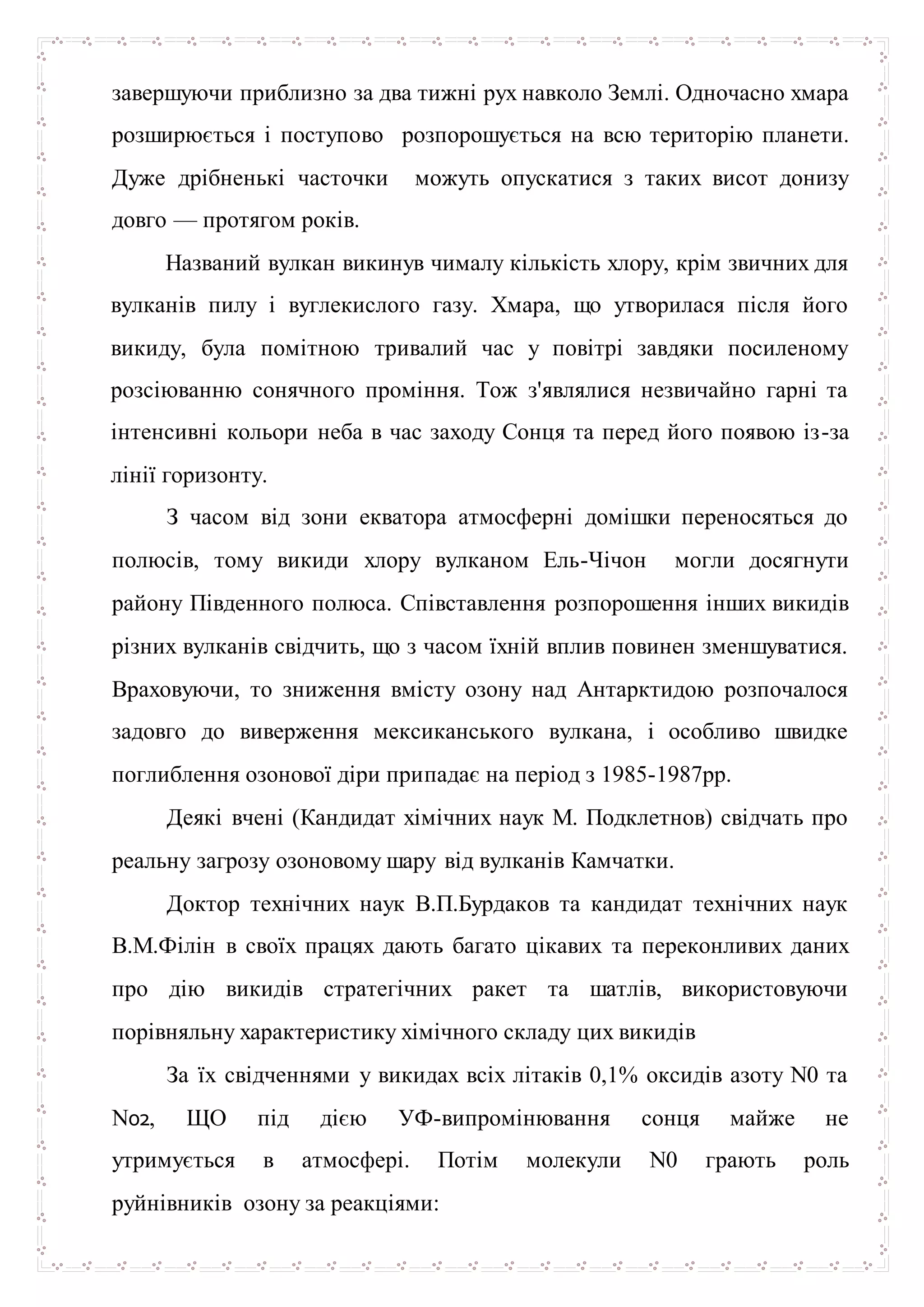 завершуючи приблизно за два тижні рух навколо Землі. Одночасно хмара
розширюється і поступово розпорошується на всю територію планети.
Дуже дрібненькі часточки можуть опускатися з таких висот донизу
довго — протягом років.
Названий вулкан викинув чималу кількість хлору, крім звичних для
вулканів пилу і вуглекислого газу. Хмара, що утворилася після його
викиду, була помітною тривалий час у повітрі завдяки посиленому
розсіюванню сонячного проміння. Тож з'являлися незвичайно гарні та
інтенсивні кольори неба в час заходу Сонця та перед його появою із-за
лінії горизонту.
З часом від зони екватора атмосферні домішки переносяться до
полюсів, тому викиди хлору вулканом Ель-Чічон могли досягнути
району Південного полюса. Співставлення розпорошення інших викидів
різних вулканів свідчить, що з часом їхній вплив повинен зменшуватися.
Враховуючи, то зниження вмісту озону над Антарктидою розпочалося
задовго до виверження мексиканського вулкана, і особливо швидке
поглиблення озонової діри припадає на період з 1985-1987рр.
Деякі вчені (Кандидат хімічних наук М. Подклетнов) свідчать про
реальну загрозу озоновому шару від вулканів Камчатки.
Доктор технічних наук В.П.Бурдаков та кандидат технічних наук
В.М.Філін в своїх працях дають багато цікавих та переконливих даних
про дію викидів стратегічних ракет та шатлів, використовуючи
порівняльну характеристику хімічного складу цих викидів
За їх свідченнями у викидах всіх літаків 0,1% оксидів азоту N0 та
N02, ЩО під дією УФ-випромінювання сонця майже не
утримується в атмосфері. Потім молекули N0 грають роль
руйнівників озону за реакціями:
 