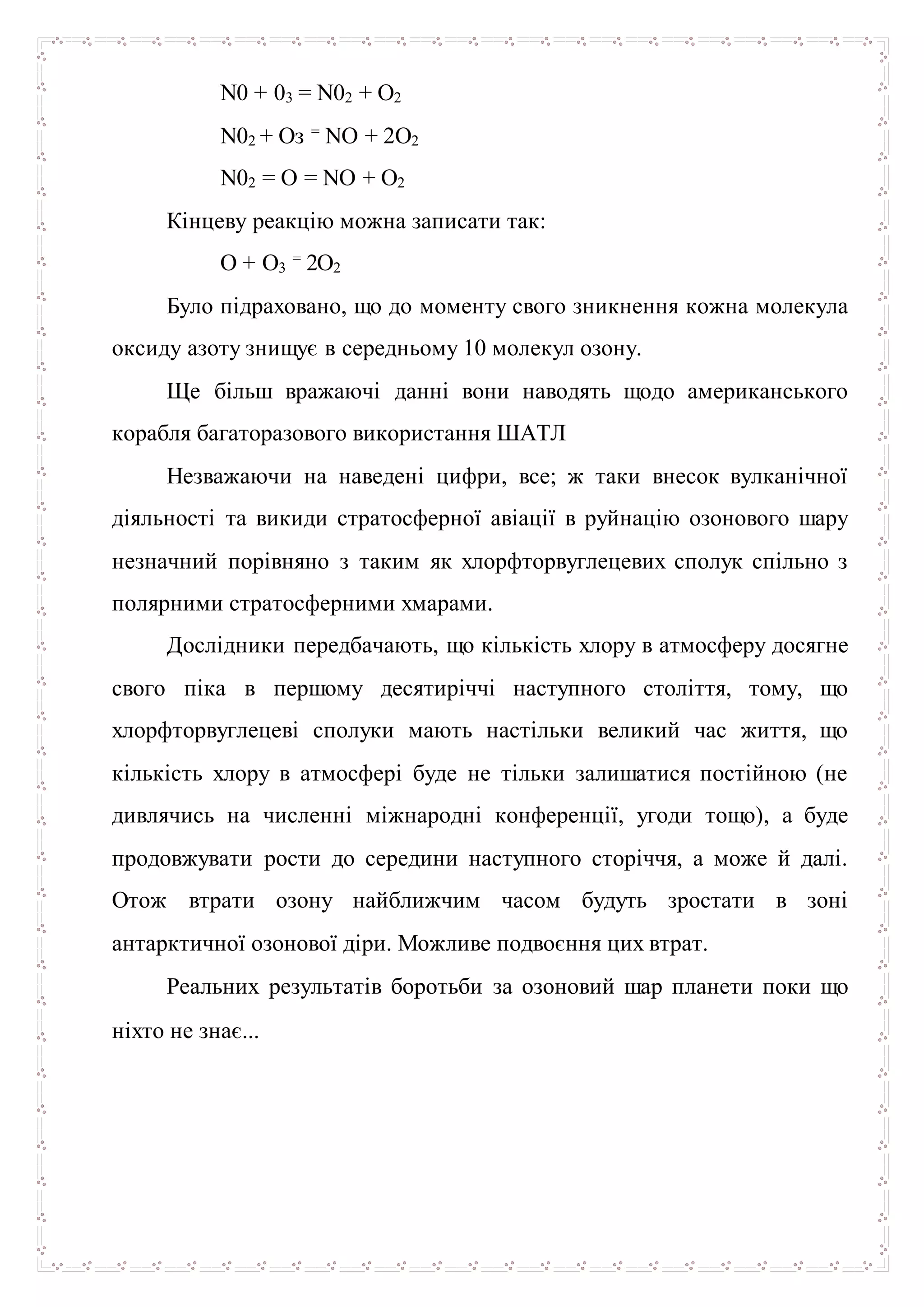 N0 + 03 = N02 + О2
N02 + Оз = NО + 2О2
N02 = О = NО + О2
Кінцеву реакцію можна записати так:
О + О3
= 2О2
Було підраховано, що до моменту свого зникнення кожна молекула
оксиду азоту знищує в середньому 10 молекул озону.
Ще більш вражаючі данні вони наводять щодо американського
корабля багаторазового використання ШАТЛ
Незважаючи на наведені цифри, все; ж таки внесок вулканічної
діяльності та викиди стратосферної авіації в руйнацію озонового шару
незначний порівняно з таким як хлорфторвуглецевих сполук спільно з
полярними стратосферними хмарами.
Дослідники передбачають, що кількість хлору в атмосферу досягне
свого піка в першому десятиріччі наступного століття, тому, що
хлорфторвуглецеві сполуки мають настільки великий час життя, що
кількість хлору в атмосфері буде не тільки залишатися постійною (не
дивлячись на численні міжнародні конференції, угоди тощо), а буде
продовжувати рости до середини наступного сторіччя, а може й далі.
Отож втрати озону найближчим часом будуть зростати в зоні
антарктичної озонової діри. Можливе подвоєння цих втрат.
Реальних результатів боротьби за озоновий шар планети поки що
ніхто не знає...
 