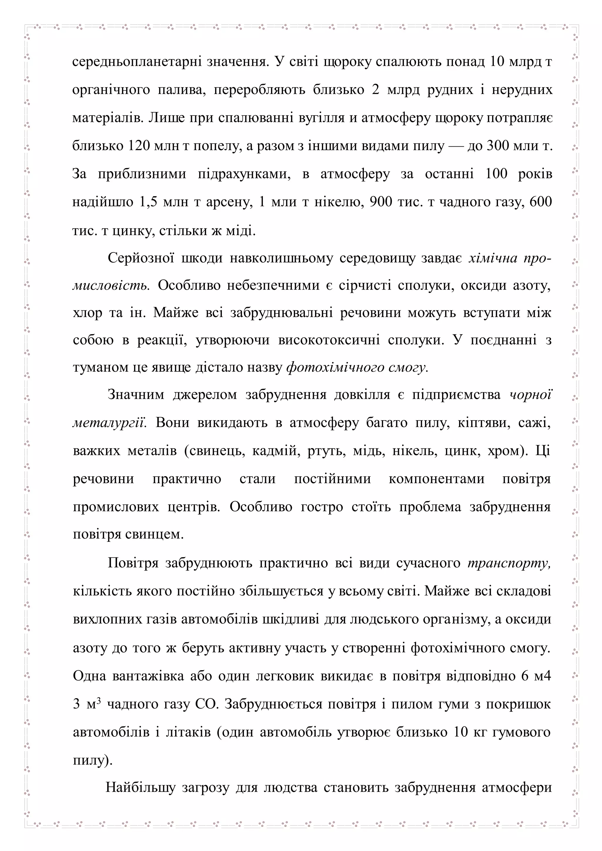 середньопланетарні значення. У світі щороку спалюють понад 10 млрд т
органічного палива, переробляють близько 2 млрд рудних і нерудних
матеріалів. Лише при спалюванні вугілля и атмосферу щороку потрапляє
близько 120 млн т попелу, а разом з іншими видами пилу — до 300 мли т.
За приблизними підрахунками, в атмосферу за останні 100 років
надійшло 1,5 млн т арсену, 1 мли т нікелю, 900 тис. т чадного газу, 600
тис. т цинку, стільки ж міді.
Серйозної шкоди навколишньому середовищу завдає хімічна про-
мисловість. Особливо небезпечними є сірчисті сполуки, оксиди азоту,
хлор та ін. Майже всі забруднювальні речовини можуть вступати між
собою в реакції, утворюючи високотоксичні сполуки. У поєднанні з
туманом це явище дістало назву фотохімічного смогу.
Значним джерелом забруднення довкілля є підприємства чорної
металургії. Вони викидають в атмосферу багато пилу, кіптяви, сажі,
важких металів (свинець, кадмій, ртуть, мідь, нікель, цинк, хром). Ці
речовини практично стали постійними компонентами повітря
промислових центрів. Особливо гостро стоїть проблема забруднення
повітря свинцем.
Повітря забруднюють практично всі види сучасного транспорту,
кількість якого постійно збільшується у всьому світі. Майже всі складові
вихлопних газів автомобілів шкідливі для людського організму, а оксиди
азоту до того ж беруть активну участь у створенні фотохімічного смогу.
Одна вантажівка або один легковик викидає в повітря відповідно 6 м4
3 м3 чадного газу СО. Забруднюється повітря і пилом гуми з покришок
автомобілів і літаків (один автомобіль утворює близько 10 кг гумового
пилу).
Найбільшу загрозу для людства становить забруднення атмосфери
 