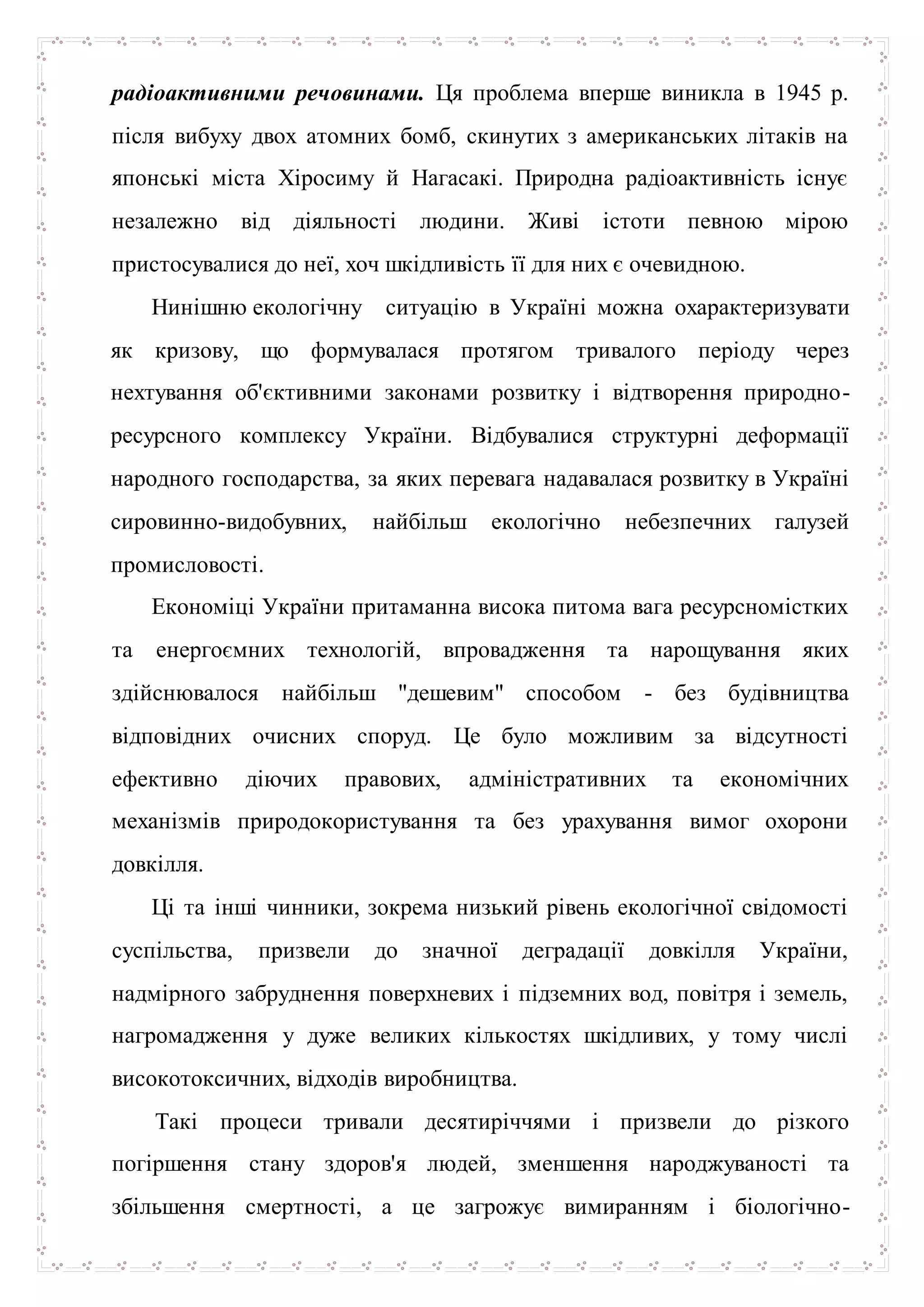 радіоактивними речовинами. Ця проблема вперше виникла в 1945 р.
після вибуху двох атомних бомб, скинутих з американських літаків на
японські міста Хіросиму й Нагасакі. Природна радіоактивність існує
незалежно від діяльності людини. Живі істоти певною мірою
пристосувалися до неї, хоч шкідливість її для них є очевидною.
Нинішню екологічну ситуацію в Україні можна охарактеризувати
як кризову, що формувалася протягом тривалого періоду через
нехтування об'єктивними законами розвитку і відтворення природно-
ресурсного комплексу України. Відбувалися структурні деформації
народного господарства, за яких перевага надавалася розвитку в Україні
сировинно-видобувних, найбільш екологічно небезпечних галузей
промисловості.
Економіці України притаманна висока питома вага ресурсномістких
та енергоємних технологій, впровадження та нарощування яких
здійснювалося найбільш "дешевим" способом - без будівництва
відповідних очисних споруд. Це було можливим за відсутності
ефективно діючих правових, адміністративних та економічних
механізмів природокористування та без урахування вимог охорони
довкілля.
Ці та інші чинники, зокрема низький рівень екологічної свідомості
суспільства, призвели до значної деградації довкілля України,
надмірного забруднення поверхневих і підземних вод, повітря і земель,
нагромадження у дуже великих кількостях шкідливих, у тому числі
високотоксичних, відходів виробництва.
Такі процеси тривали десятиріччями і призвели до різкого
погіршення стану здоров'я людей, зменшення народжуваності та
збільшення смертності, а це загрожує вимиранням і біологічно-
 