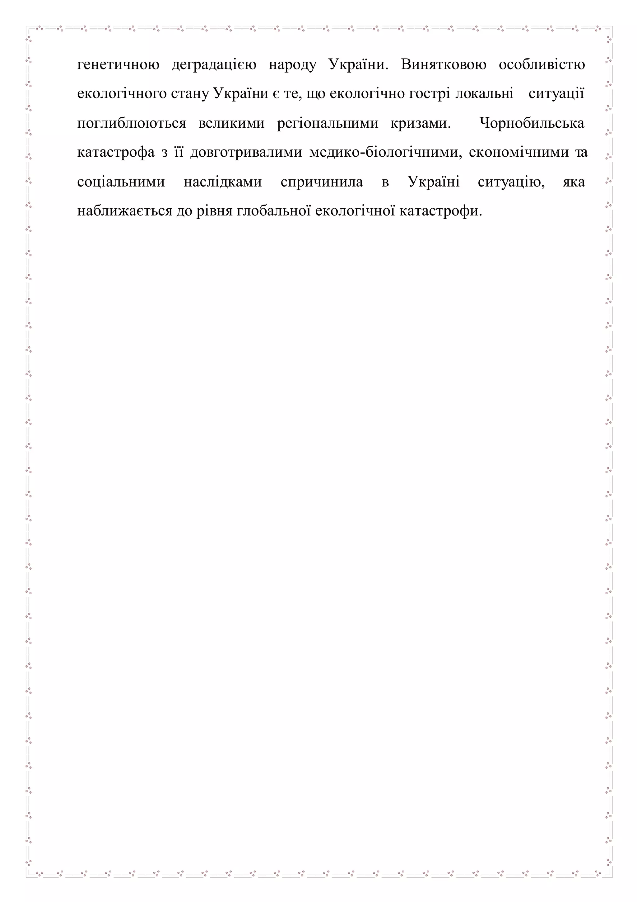 генетичною деградацією народу України. Винятковою особливістю
екологічного стану України є те, що екологічно гострі локальні ситуації
поглиблюються великими регіональними кризами. Чорнобильська
катастрофа з її довготривалими медико-біологічними, економічними та
соціальними наслідками спричинила в Україні ситуацію, яка
наближається до рівня глобальної екологічної катастрофи.
 