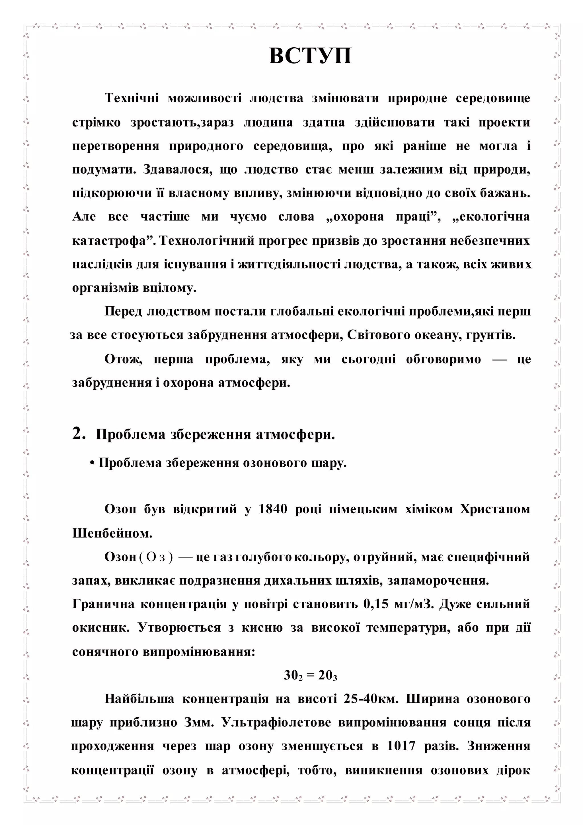 ВСТУП
Технічні можливості людства змінювати природне середовище
стрімко зростають,зараз людина здатна здійснювати такі проекти
перетворення природного середовища, про які раніше не могла і
подумати. Здавалося, що людство стає менш залежним від природи,
підкорюючи її власному впливу, змінюючи відповідно до своїх бажань.
Але все частіше ми чуємо слова „охорона праці”, „екологічна
катастрофа”. Технологічний прогрес призвів до зростання небезпечних
наслідків для існування і життєдіяльності людства, а також, всіх живих
організмів вцілому.
Перед людством постали глобальні екологічні проблеми,які перш
за все стосуються забруднення атмосфери, Світового океану, грунтів.
Отож, перша проблема, яку ми сьогодні обговоримо — це
забруднення і охорона атмосфери.
2. Проблема збереження атмосфери.
• Проблема збереження озонового шару.
Озон був відкритий у 1840 році німецьким хіміком Христаном
Шенбейном.
Озон ( О з ) — це газ голубогокольору, отруйний, має специфічний
запах, викликає подразнення дихальних шляхів, запаморочення.
Гранична концентрація у повітрі становить 0,15 мг/мЗ. Дуже сильний
окисник. Утворюється з кисню за високої температури, або при дії
сонячного випромінювання:
302 = 203
Найбільша концентрація на висоті 25-40км. Ширина озонового
шару приблизно Змм. Ультрафіолетове випромінювання сонця після
проходження через шар озону зменшується в 1017 разів. Зниження
концентрації озону в атмосфері, тобто, виникнення озонових дірок
 