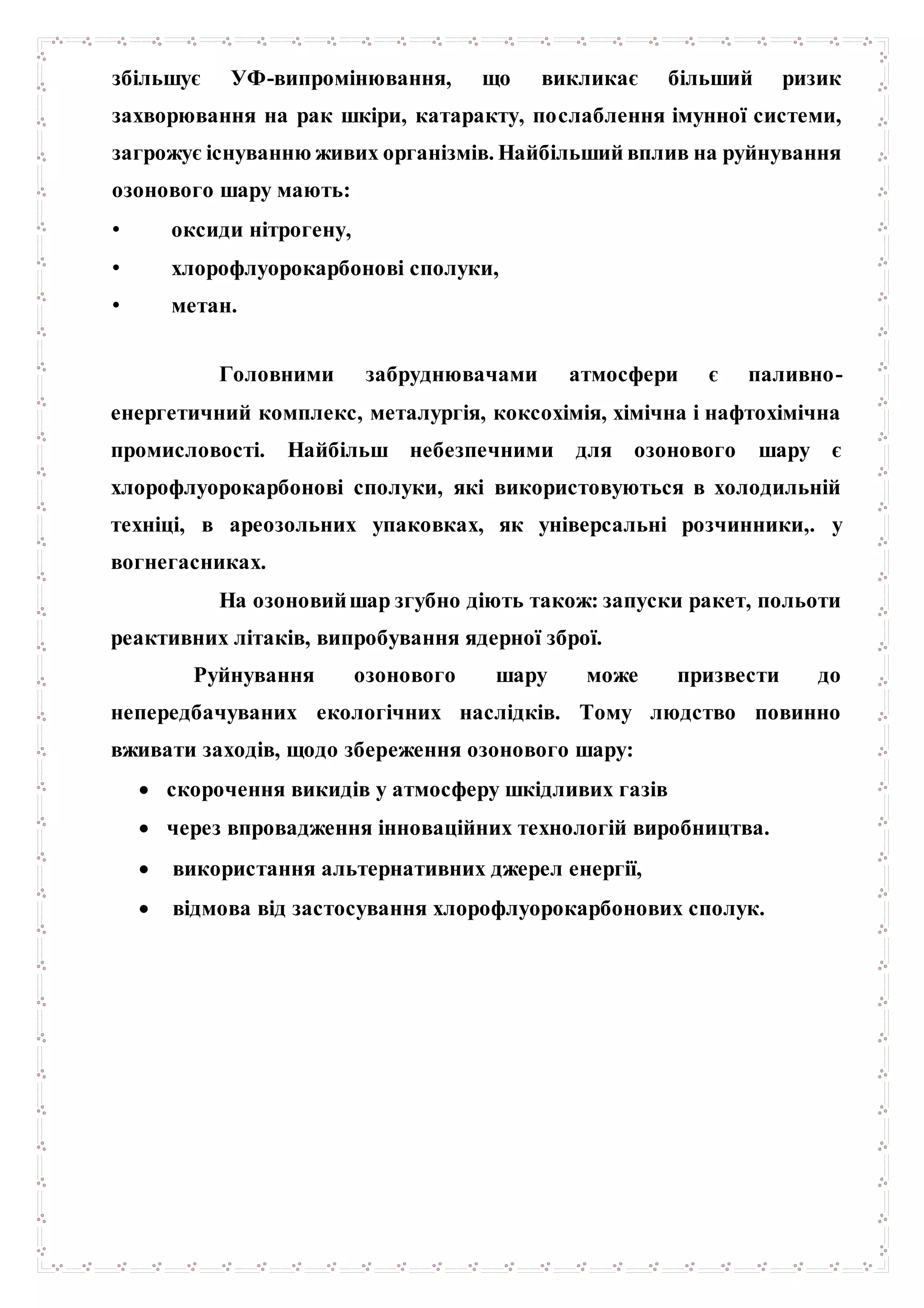 збільшує УФ-випромінювання, що викликає більший ризик
захворювання на рак шкіри, катаракту, послаблення імунної системи,
загрожує існуванню живих організмів. Найбільший вплив на руйнування
озонового шару мають:
• оксиди нітрогену,
• хлорофлуорокарбонові сполуки,
• метан.
Головними забруднювачами атмосфери є паливно-
енергетичний комплекс, металургія, коксохімія, хімічна і нафтохімічна
промисловості. Найбільш небезпечними для озонового шару є
хлорофлуорокарбонові сполуки, які використовуються в холодильній
техніці, в ареозольних упаковках, як універсальні розчинники,. у
вогнегасниках.
На озоновийшар згубно діють також: запуски ракет, польоти
реактивних літаків, випробування ядерної зброї.
Руйнування озонового шару може призвести до
непередбачуваних екологічних наслідків. Тому людство повинно
вживати заходів, щодо збереження озонового шару:
 скорочення викидів у атмосферу шкідливих газів
 через впровадження інноваційних технологій виробництва.
 використання альтернативних джерел енергії,
 відмова від застосування хлорофлуорокарбонових сполук.
 