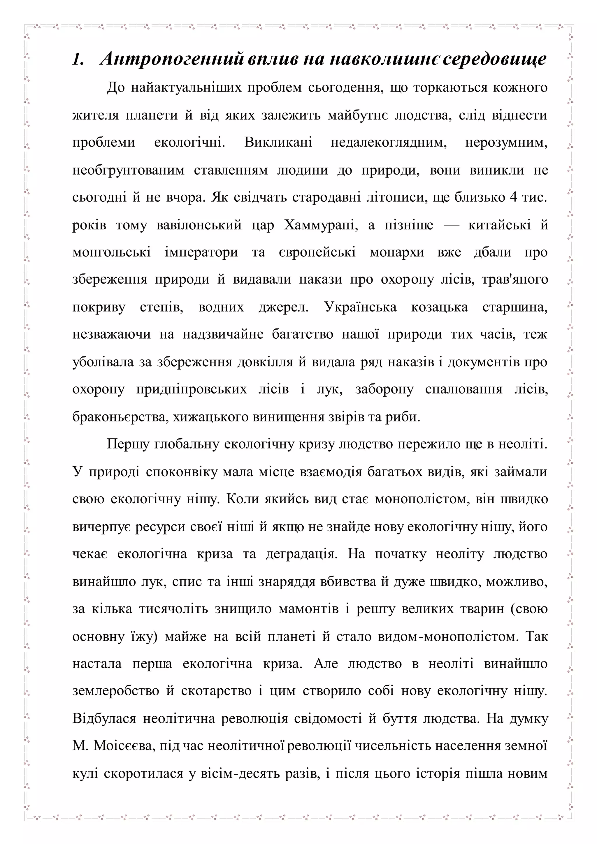 1. Антропогеннийвплив на навколишнєсередовище
До найактуальніших проблем сьогодення, що торкаються кожного
жителя планети й від яких залежить майбутнє людства, слід віднести
проблеми екологічні. Викликані недалекоглядним, нерозумним,
необгрунтованим ставленням людини до природи, вони виникли не
сьогодні й не вчора. Як свідчать стародавні літописи, ще близько 4 тис.
років тому вавілонський цар Хаммурапі, а пізніше — китайські й
монгольські імператори та європейські монархи вже дбали про
збереження природи й видавали накази про охорону лісів, трав'яного
покриву степів, водних джерел. Українська козацька старшина,
незважаючи на надзвичайне багатство нашої природи тих часів, теж
уболівала за збереження довкілля й видала ряд наказів і документів про
охорону придніпровських лісів і лук, заборону спалювання лісів,
браконьєрства, хижацького винищення звірів та риби.
Першу глобальну екологічну кризу людство пережило ще в неоліті.
У природі споконвіку мала місце взаємодія багатьох видів, які займали
свою екологічну нішу. Коли якийсь вид стає монополістом, він швидко
вичерпує ресурси своєї ніші й якщо не знайде нову екологічну нішу, його
чекає екологічна криза та деградація. На початку неоліту людство
винайшло лук, спис та інші знаряддя вбивства й дуже швидко, можливо,
за кілька тисячоліть знищило мамонтів і решту великих тварин (свою
основну їжу) майже на всій планеті й стало видом-монополістом. Так
настала перша екологічна криза. Але людство в неоліті винайшло
землеробство й скотарство і цим створило собі нову екологічну нішу.
Відбулася неолітична революція свідомості й буття людства. На думку
М. Моісєєва, під час неолітичної революції чисельність населення земної
кулі скоротилася у вісім-десять разів, і після цього історія пішла новим
 