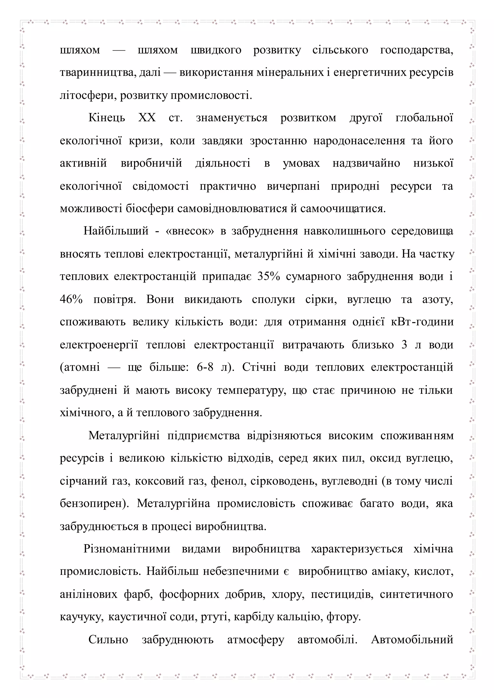 шляхом — шляхом швидкого розвитку сільського господарства,
тваринництва, далі — використання мінеральних і енергетичних ресурсів
літосфери, розвитку промисловості.
Кінець XX ст. знаменується розвитком другої глобальної
екологічної кризи, коли завдяки зростанню народонаселення та його
активній виробничій діяльності в умовах надзвичайно низької
екологічної свідомості практично вичерпані природні ресурси та
можливості біосфери самовідновлюватися й самоочищатися.
Найбільший - «внесок» в забруднення навколишнього середовища
вносять теплові електростанції, металургійні й хімічні заводи. На частку
теплових електростанцій припадає 35% сумарного забруднення води і
46% повітря. Вони викидають сполуки сірки, вуглецю та азоту,
споживають велику кількість води: для отримання однієї кВт-години
електроенергії теплові електростанції витрачають близько 3 л води
(атомні — ще більше: 6-8 л). Стічні води теплових електростанцій
забруднені й мають високу температуру, що стає причиною не тільки
хімічного, а й теплового забруднення.
Металургійні підприємства відрізняються високим споживанням
ресурсів і великою кількістю відходів, серед яких пил, оксид вуглецю,
сірчаний газ, коксовий газ, фенол, сірководень, вуглеводні (в тому числі
бензопирен). Металургійна промисловість споживає багато води, яка
забруднюється в процесі виробництва.
Різноманітними видами виробництва характеризується хімічна
промисловість. Найбільш небезпечними є виробництво аміаку, кислот,
анілінових фарб, фосфорних добрив, хлору, пестицидів, синтетичного
каучуку, каустичної соди, ртуті, карбіду кальцію, фтору.
Сильно забруднюють атмосферу автомобілі. Автомобільний
 