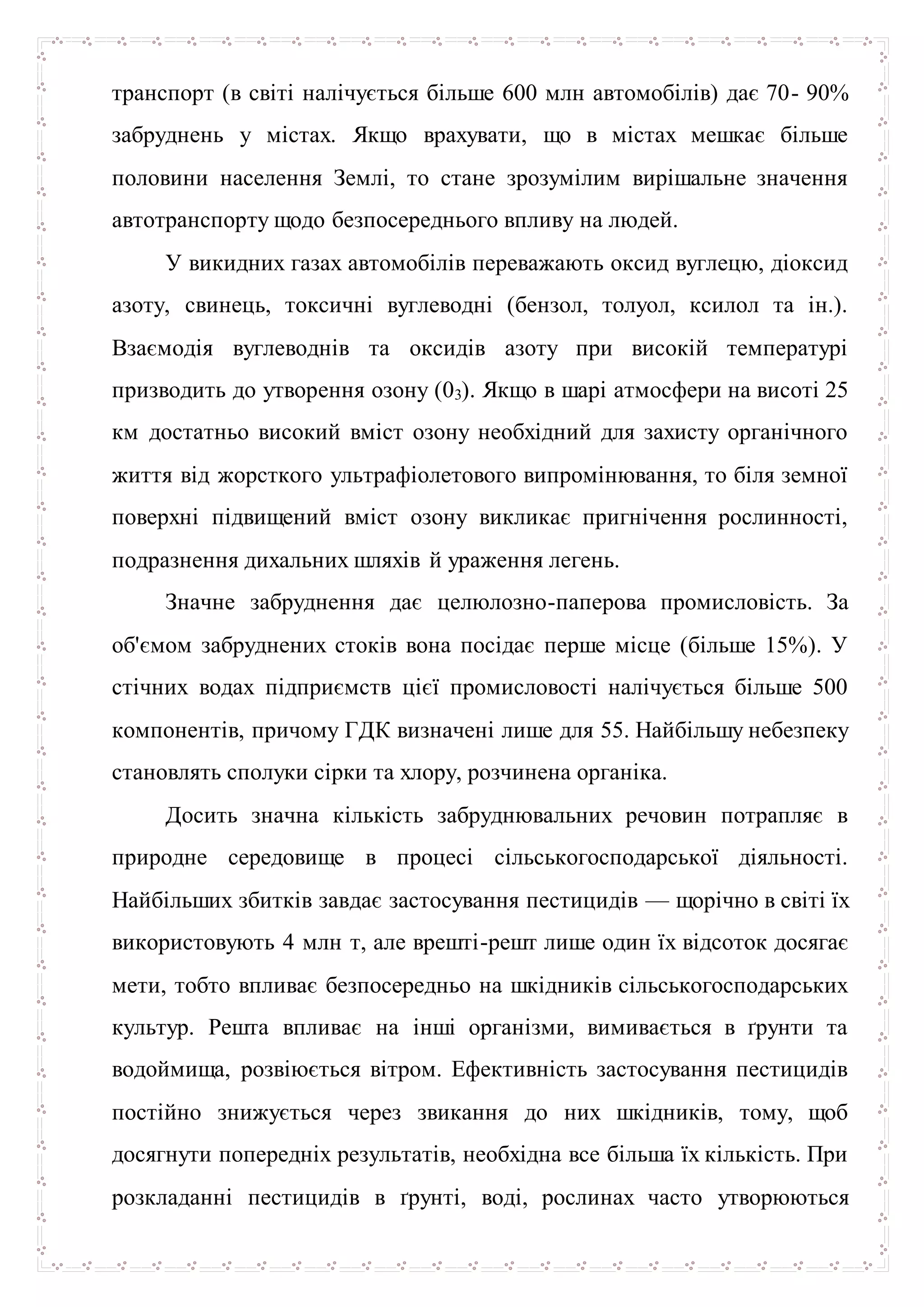 транспорт (в світі налічується більше 600 млн автомобілів) дає 70- 90%
забруднень у містах. Якщо врахувати, що в містах мешкає більше
половини населення Землі, то стане зрозумілим вирішальне значення
автотранспорту щодо безпосереднього впливу на людей.
У викидних газах автомобілів переважають оксид вуглецю, діоксид
азоту, свинець, токсичні вуглеводні (бензол, толуол, ксилол та ін.).
Взаємодія вуглеводнів та оксидів азоту при високій температурі
призводить до утворення озону (03). Якщо в шарі атмосфери на висоті 25
км достатньо високий вміст озону необхідний для захисту органічного
життя від жорсткого ультрафіолетового випромінювання, то біля земної
поверхні підвищений вміст озону викликає пригнічення рослинності,
подразнення дихальних шляхів й ураження легень.
Значне забруднення дає целюлозно-паперова промисловість. За
об'ємом забруднених стоків вона посідає перше місце (більше 15%). У
стічних водах підприємств цієї промисловості налічується більше 500
компонентів, причому ГДК визначені лише для 55. Найбільшу небезпеку
становлять сполуки сірки та хлору, розчинена органіка.
Досить значна кількість забруднювальних речовин потрапляє в
природне середовище в процесі сільськогосподарської діяльності.
Найбільших збитків завдає застосування пестицидів — щорічно в світі їх
використовують 4 млн т, але врешті-решт лише один їх відсоток досягає
мети, тобто впливає безпосередньо на шкідників сільськогосподарських
культур. Решта впливає на інші організми, вимивається в ґрунти та
водоймища, розвіюється вітром. Ефективність застосування пестицидів
постійно знижується через звикання до них шкідників, тому, щоб
досягнути попередніх результатів, необхідна все більша їх кількість. При
розкладанні пестицидів в ґрунті, воді, рослинах часто утворюються
 