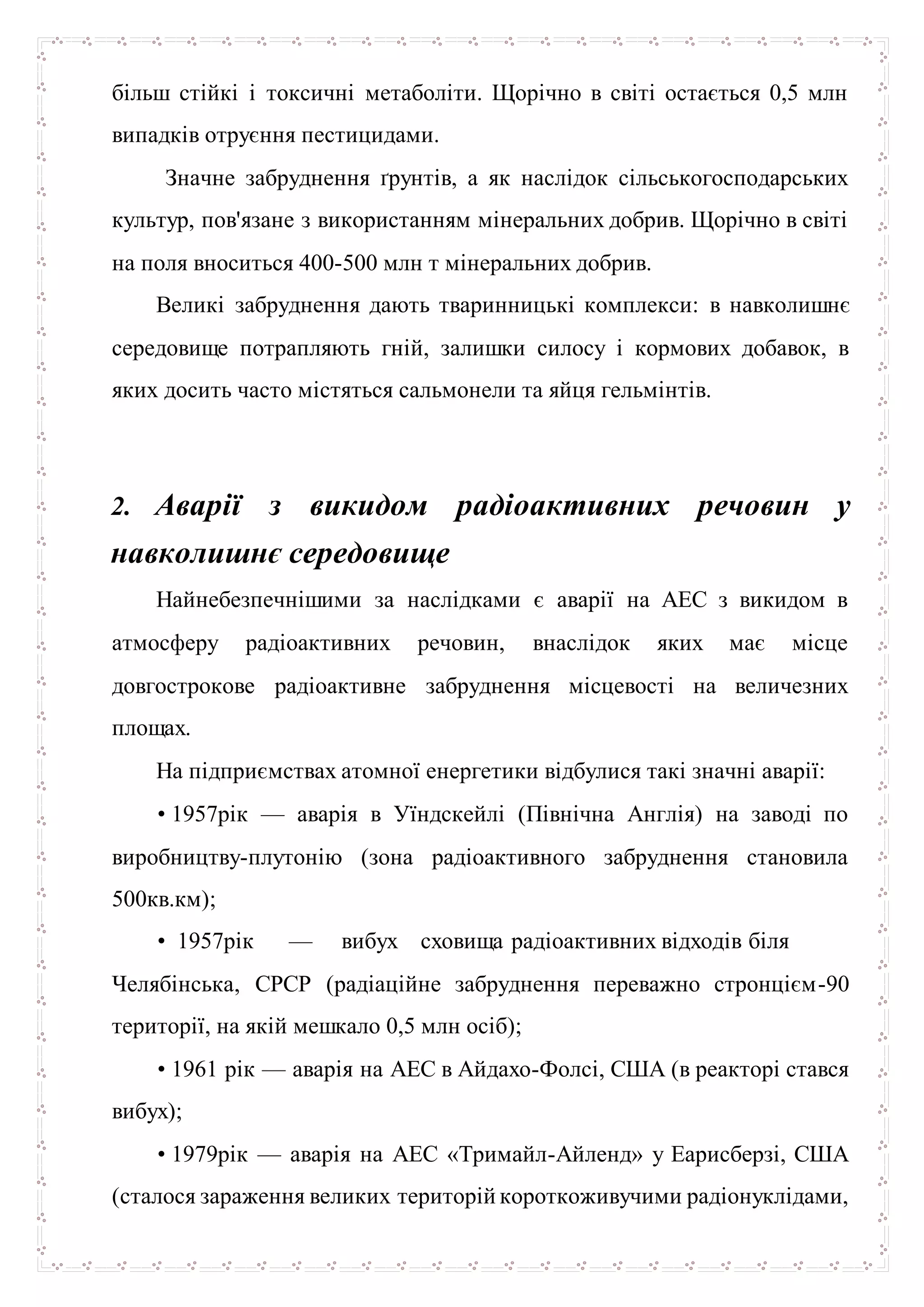 більш стійкі і токсичні метаболіти. Щорічно в світі остається 0,5 млн
випадків отруєння пестицидами.
Значне забруднення ґрунтів, а як наслідок сільськогосподарських
культур, пов'язане з використанням мінеральних добрив. Щорічно в світі
на поля вноситься 400-500 млн т мінеральних добрив.
Великі забруднення дають тваринницькі комплекси: в навколишнє
середовище потрапляють гній, залишки силосу і кормових добавок, в
яких досить часто містяться сальмонели та яйця гельмінтів.
2. Аварії з викидом радіоактивних речовин у
навколишнє середовище
Найнебезпечнішими за наслідками є аварії на АЕС з викидом в
атмосферу радіоактивних речовин, внаслідок яких має місце
довгострокове радіоактивне забруднення місцевості на величезних
площах.
На підприємствах атомної енергетики відбулися такі значні аварії:
• 1957рік — аварія в Уїндскейлі (Північна Англія) на заводі по
виробництву-плутонію (зона радіоактивного забруднення становила
500кв.км);
• 1957рік — вибух сховища радіоактивних відходів біля
Челябінська, СРСР (радіаційне забруднення переважно стронцієм-90
території, на якій мешкало 0,5 млн осіб);
• 1961 рік — аварія на АЕС в Айдахо-Фолсі, США (в реакторі стався
вибух);
• 1979рік — аварія на АЕС «Тримайл-Айленд» у Еарисберзі, США
(сталося зараження великих територій короткоживучими радіонуклідами,
 