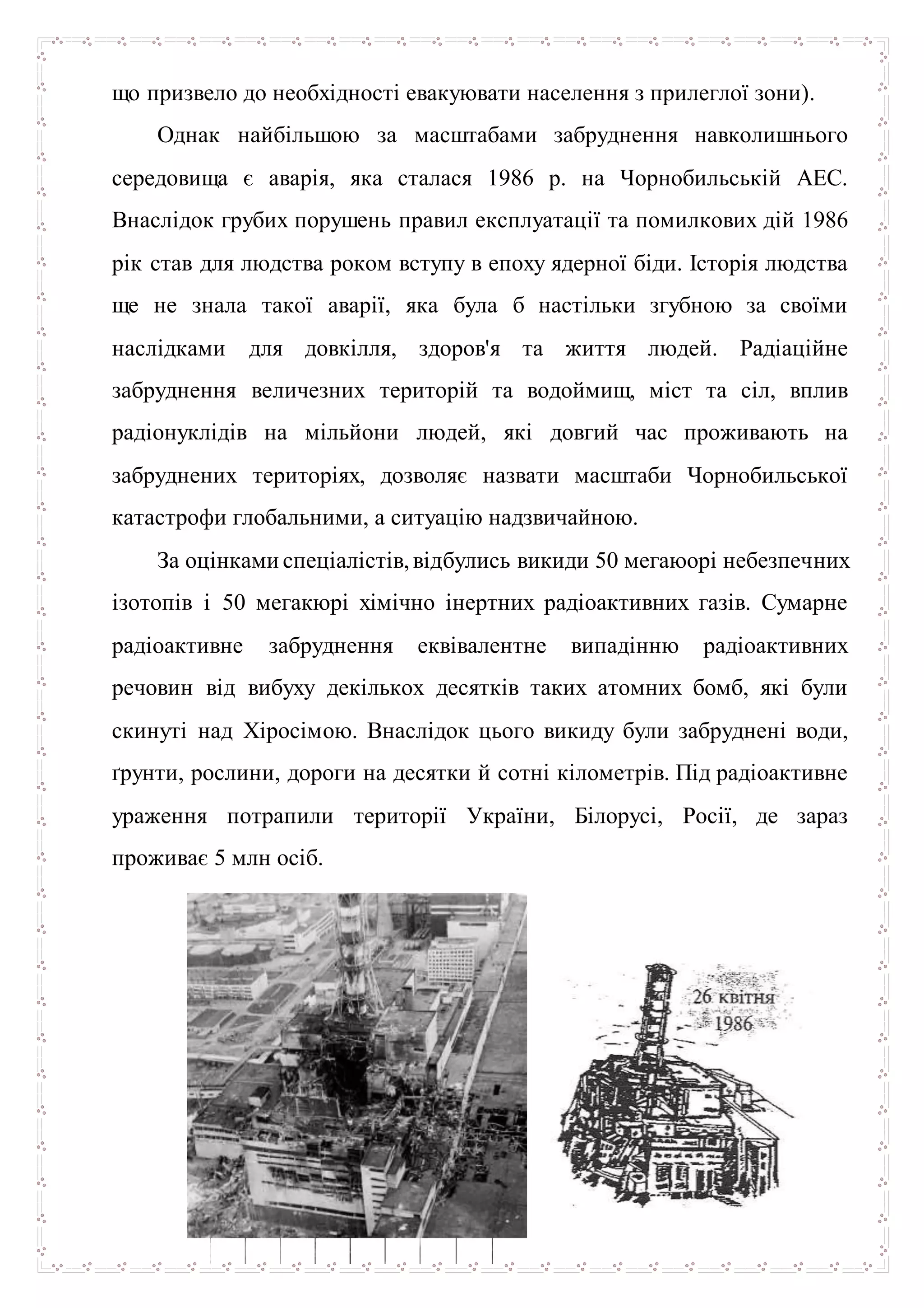 що призвело до необхідності евакуювати населення з прилеглої зони).
Однак найбільшою за масштабами забруднення навколишнього
середовища є аварія, яка сталася 1986 р. на Чорнобильській АЕС.
Внаслідок грубих порушень правил експлуатації та помилкових дій 1986
рік став для людства роком вступу в епоху ядерної біди. Історія людства
ще не знала такої аварії, яка була б настільки згубною за своїми
наслідками для довкілля, здоров'я та життя людей. Радіаційне
забруднення величезних територій та водоймищ, міст та сіл, вплив
радіонуклідів на мільйони людей, які довгий час проживають на
забруднених територіях, дозволяє назвати масштаби Чорнобильської
катастрофи глобальними, а ситуацію надзвичайною.
За оцінками спеціалістів,відбулись викиди 50 мегаюорі небезпечних
ізотопів і 50 мегакюрі хімічно інертних радіоактивних газів. Сумарне
радіоактивне забруднення еквівалентне випадінню радіоактивних
речовин від вибуху декількох десятків таких атомних бомб, які були
скинуті над Хіросімою. Внаслідок цього викиду були забруднені води,
ґрунти, рослини, дороги на десятки й сотні кілометрів. Під радіоактивне
ураження потрапили території України, Білорусі, Росії, де зараз
проживає 5 млн осіб.
 