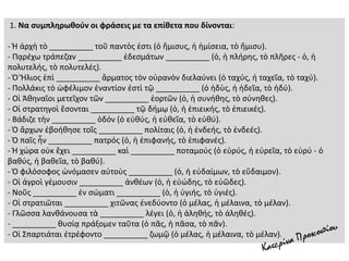 1. Να συμπληρωθούν οι φράσεις με τα επίθετα που δίνονται:
- Ἡ ἀρχὴ τὸ __________ τοῦ παντὸς ἐστι (ὁ ἥμισυς, ἡ ἡμίσεια, τὸ ἥμισυ).
- Πᾳρέχω τράπεζαν __________ ἐδεσμάτων __________ (ὁ, ἡ πλήρης, τὸ πλῆρες - ὁ, ἡ
πολυτελής, τὸ πολυτελές).
- Ὁ Ἥλιος ἐπὶ __________ ἅρματος τὸν οὐρανὸν διελαύνει (ὁ ταχύς, ἡ ταχεῖα, τὸ ταχύ).
- Πολλάκις τὸ ὠφέλιμον ἐναντίον ἐστὶ τῷ __________ (ὁ ἡδὺς, ἡ ἡδεῖα, τὸ ἡδύ).
- Οἱ Ἀθηναῖοι μετεῖχον τῶν __________ ἑορτῶν (ὁ, ἡ συνήθης, τὸ σύνηθες).
- Οἱ στρατηγοὶ ἔσονται __________ τῷ δήμῳ (ὁ, ἡ ἐπιεικής, τὸ ἐπιεικές).
- Βάδιζε τὴν __________ ὁδόν (ὁ εὐθύς, ἡ εὐθεῖα, τὸ εὐθύ).
- Ὁ ἄρχων ἐβοήθησε τοῖς __________ πολίταις (ὁ, ἡ ἐνδεής, τὸ ἐνδεές).
- Ὁ παῖς ἦν __________ πατρός (ὁ, ἡ ἐπιφανής, τὸ ἐπιφανές).
- Ἡ χώρα οὐκ ἔχει __________ καὶ __________ ποταμούς (ὁ εὐρύς, ἡ εὐρεῖα, τὸ εὐρύ - ὁ
βαθύς, ἡ βαθεῖα, τὸ βαθύ).
- Ὁ φιλόσοφος ὠνόμασεν αὐτοὺς __________ (ὁ, ἡ εὐδαίμων, τὸ εὔδαιμον).
- Οἱ ἀγροὶ γέμουσιν __________ ἀνθέων (ὁ, ἡ εὐώδης, τὸ εὐῶδες).
- Νοῦς __________ ἐν σώματι __________ (ὁ, ἡ ὑγιής, τὸ ὑγιές).
- Οἱ στρατιῶται __________ χιτῶνας ἐνεδύοντο (ὁ μέλας, ἡ μέλαινα, τὸ μέλαν).
- Γλῶσσα λανθάνουσα τὰ __________ λέγει (ὁ, ἡ ἀληθής, τὸ ἀληθές).
- __________ θυσίᾳ πράξομεν ταῦτα (ὁ πᾶς, ἡ πᾶσα, τὸ πᾶν).
- Οἱ Σπαρτιάται ἐτρέφοντο __________ ζωμῷ (ὁ μέλας, ἡ μέλαινα, τὸ μέλαν).
 