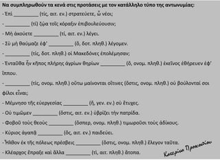 Να συμπληρωθούν τα κενά στις προτάσεις με τον κατάλληλο τύπο της αντωνυμίας:
- Ἐπὶ _________ (τίς, αιτ. εν.) στρατεύετε, ὦ νέοι;
- _________ (τί) ζῴα τοῖς κόραξιν ἐπιβουλεύουσιν;
- Μὴ ἀκούετε _________ (τί, αιτ. εν.) λέγει.
- Σὺ μὴ θαύμαζε ἐφ’ _________ (ὅ, δοτ. πληθ.) λέγομεν.
- _________ (τίς, δοτ. πληθ.) οἱ Μακεδόνες ἐπολέμησαν;
- Ἐνταῦθα ἦν κῆπος πλήρης ἀγρίων θηρίων _________ (ὅ, ονομ. πληθ.) ἐκεῖνος ἐθήρευεν ἐφ’
ἵππου.
- _________ (τίς, ονομ. πληθ.) οὕτω μαίνονται οἵτινες (ὅστις, ονομ. πληθ.) οὐ βούλονταί σοι
φίλοι εἶναι;
- Μέμνησο τῆς εὐεργεσίας _________ (ἥ, γεν. εν.) σὺ ἔτυχες.
- Οὐ τιμῶμεν _________ (ὅστις, αιτ. εν.) ὑβρίζει τὴν πατρίδα.
- Φοβοῦ τοὺς θεοὺς _________ (ὅσπερ, ονομ. πληθ.) τιμωροῦσι τοὺς ἀδίκους.
- Κύριος ἀγαπᾷ _________ (ὅς, αιτ. εν.) παιδεύει.
- Ἦλθον ἐκ τῆς πόλεως πρέσβεις _________ (ὅστις, ονομ. πληθ.) ἔλεγον ταῦτα.
- Κλέαρχος ἔπραξε καὶ ἄλλα _________ (τὶ, αιτ. πληθ.) ἄτοπα.
 