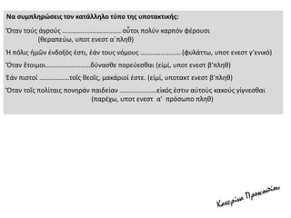 Να συμπληρώσεις τον κατάλληλο τύπο της υποτακτικής:
Ὅταν τούς ἀγρούς …………………………….. οὗτοι πολύν καρπόν φέρουσι
(θεραπεύω, υποτ ενεστ α΄πληθ)
Ἡ πόλις ἡμῶν ἐνδοξός ἐστι, ἐάν τους νόμους …………………… (φυλάττω, υποτ ενεστ γ’ενικό)
Ὅταν ἕτοιμοι………………………δύνασθε πορεύεσθαι (εἰμί, υποτ ενεστ β’πληθ)
Ἐάν πιστοί ………………τοῖς θεοῖς, μακάριοί ἐστε. (εἰμί, υποτακτ ενεστ β’πληθ)
Ὅταν τοῖς πολίταις πονηράν παιδείαν ………………….εἰκός ἐστιν αὐτούς κακούς γίγνεσθαι
(παρέχω, υποτ ενεστ α’ πρόσωπο πληθ)
 