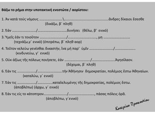 Βάζω το ρήμα στην υποτακτική ενεστώτα / αορίστου:
1. Ἀν κατά τούς νόμους ……………………................................................ἄνδρες δίκαιοι ἔσεσθε
(δικάζω, β΄ πληθ)
2. Ἐάν ………………………/……………………………δυνήσει (θέλω, β’ ενικό)
3. Ὑμεῖς ἐάν τι τοιοῦτον …………………………/………………………….., μη …………………………
(τεχνάζω,γ΄ ενικό) (ἐπιτρέπω, β΄ πληθ αορ)
4. Τοῦτον κελεύω γενέσθαι δικαστήν, ἵνα μή παρ’ ὑμῖν ………………………/…………………..
(κινδυνεύω, γ’ ενικό)
5. Οὐκ ἀξίως τῆς πόλεως ποιήσετε, ἐάν ………………………../……………………..Ἀγησίλαον.
(δέχομαι, β΄ πληθ)
6. Ἐάν τις …………………/……………………….τήν Ἀθήνησιν δημοκρατίαν, πολέμιος ἔστω Ἀθηναίων.
(καταλύω, γ΄ ενικό)
7. Ἐάν τις …………………/……………..καταλελυμένης τῆς δημοκρατίας, πολέμιος ἔστω.
(ἀποβλέπω) (άρχω, γ΄ ενικό)
8. Ἐάν τις εἰς το κάτοπτρον…………............./……………………….., πάσας πόλεις ὁρᾶ.
(ἀποβλέπω, γ΄ενικό)
 