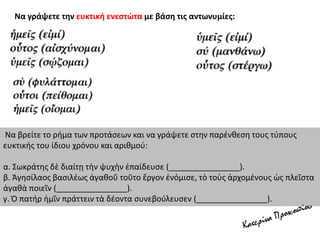 Να γράψετε την ευκτική ενεστώτα με βάση τις αντωνυμίες:
Να βρείτε το ρήμα των προτάσεων και να γράψετε στην παρένθεση τους τύπους
ευκτικής του ίδιου χρόνου και αριθμού:
α. Σωκράτης δὲ διαίτῃ τὴν ψυχὴν ἐπαίδευσε (________________).
β. Ἀγησίλαος βασιλέως ἀγαθοῦ τοῦτο ἔργον ἐνόμισε, τὸ τοὺς ἀρχομένους ὡς πλεῖστα
ἀγαθὰ ποιεῖν (________________).
γ. Ὁ πατήρ ἡμῖν πράττειν τὰ δέοντα συνεβούλευσεν (________________).
 
