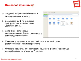 4
Файловое хранилище
 Создание общих папок компании и
личных папок сотрудников
 Использование 2 ГБ дискового
пространства с возможностью
увеличить объем
 Изменение настройками
индивидуального объема хранилища в
рамках одной компании
 Хранение вложенных в письма файлов в отдельной папке
(автоматический режим сохранения)
 Отправка коллегам или партнерам ссылки на файл из хранилища,
который они смогут открыть в браузере
 