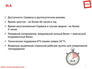 7
SLA
 Доступность Сервиса в круглосуточном режиме.
 Время простоя - не более 48 часов в год.
 Время восстановления Сервиса в случае аварии - не более
4 часов.
 Резервное копирование: ежедневный полный бекап + ежечасный
инкрементный бекап.
 Техническая поддержка 8*5 (прием заявок 24*7).
 Возможно выделение отдельной рабочей группы для оперативной
техподдержки.
 