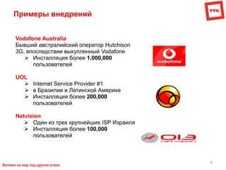 8
Примеры внедрений
Vodafone Australia
Бывший австралийский оператор Hutchison
3G, впоследствии выкупленный Vodafone
 Инсталляция более 1,000,000
пользователей
UOL
 Internet Service Provider #1
 в Бразилии и Латинской Америке
 Инсталляция более 200,000
пользователей
Netvision
 Один из трех крупнейших ISP Израиля
 Инсталляция более 100,000
пользователей
 