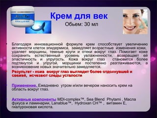 Крем для век
Обьем: 30 мл
• Благодаря инновационной формуле крем способствует увеличению
активности клеток эпидермиса, замедляет возрастные изменения кожи,
удаляет морщины, темные круги и отеки вокруг глаз. Помогает коже
сохранить естественный уровень увлажненности, возвращает ей
эластичность и упругость. Кожа вокруг глаз становится более
подтянутой и упругой, морщинки постепенно разглаживаются, а
возникновение новых значительно замедляется.
• Результат - кожа вокруг глаз выглядит более отдохнувшей иРезультат - кожа вокруг глаз выглядит более отдохнувшей и
свежей, исчезают следы усталостисвежей, исчезают следы усталости
• Применение. Ежедневно утром и/или вечером наносить крем на
область вокруг глаз.
• Активные компоненты MDI-complex™, Sea Blend Phytami , Масла
фукуса и ламинарии, Lanablue™, Hydroxan CH™ , витамин Е,
гиалуроновая кислота.
 