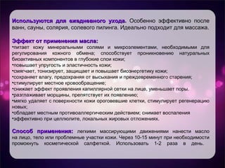 Используются для ежедневного уходаИспользуются для ежедневного ухода. Особенно эффективно после
ванн, сауны, солярия, солевого пилинга. Идеально подходит для массажа.
Эффект от применения масла:Эффект от применения масла:
•питает кожу минеральными солями и микроэлементами, необходимыми для
регулирования кожного обмена; способствует проникновению натуральных
биоактивных компонентов в глубокие слои кожи;
•повышает упругость и эластичность кожи;
•смягчает, тонизирует, защищает и повышает биоэнергетику кожи;
•сохраняет влагу, предохраняя от высыхания и преждевременного старения;
•стимулирует местное кровообращение;
•снижает эффект проявления капиллярной сетки на лице, уменьшает поры.
•разглаживает морщины, препятствует их появлению;
•мягко удаляет с поверхности кожи ороговевшие клетки, стимулирует регенерацию
новых;
•обладает местным противоаллергическим действием; снимает воспаления
•эффективно при целлюлите, локальных жировых отложениях.
Способ применения:Способ применения: легкими массирующими движениями нанести масло
на лицо, тело или проблемные участки кожи. Через 10-15 минут при необходимости
промокнуть косметической салфеткой. Использовать 1-2 раза в день.
 