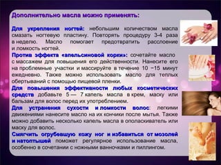 Дополнительно масла можно применять:Дополнительно масла можно применять:
Для укрепления ногтей:Для укрепления ногтей: небольшим количеством масла
смазать ногтевую пластину. Повторять процедуру 3-4 раза
в неделю. Масло помогает предотвратить расслоение
и ломкость ногтей.
Против эффекта «апельсиновой корки»:Против эффекта «апельсиновой корки»: сочетайте масло
с массажем для повышения его действенности. Нанесите его
на проблемные участки и массируйте в течение 10 −15 минут
ежедневно. Также можно использовать масло для теплых
обертываний с помощью пищевой пленки.
Для повышения эффективности любых косметическихДля повышения эффективности любых косметических
средствсредств добавьте 5 — 7 капель масла в крем, маску или
бальзам для волос перед их употреблением.
Для устранения сухости и ломкости волосДля устранения сухости и ломкости волос: легкими
движениями нанесите масло на их кончики после мытья. Также
можно добавить несколько капель масла в ополаскиватель или
маску для волос.
Смягчить огрубевшую кожу ног и избавиться от мозолейСмягчить огрубевшую кожу ног и избавиться от мозолей
и натоптышейи натоптышей поможет регулярное использование масла,
особенно в сочетании с ножными ванночками и пиллингом.
 