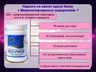 Надолго ли хватит одной банкиНадолго ли хватит одной банки
« Микронизированных водорослей» ?« Микронизированных водорослей» ?
200 г микронизированной ламинарии
- это 2 кг готового продукта
40 масок для лица
40 полосканий или ингаляций
15 масок для волос
4-5 атицеллюлитных обертывания
всего тела
5 общих ванн с настоем из водорослей
 