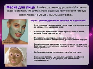 Маска для лицаМаска для лица.. 2 чайных ложки водорослей +1/5 стакана2 чайных ложки водорослей +1/5 стакана
воды настаивать 10-20 мин. На очищенную кожу нанести готовуюводы настаивать 10-20 мин. На очищенную кожу нанести готовую
маску. Через 15-20 мин. смыть маску водой.маску. Через 15-20 мин. смыть маску водой.
ому мы рекомендуем маски для лица из водорослей?ому мы рекомендуем маски для лица из водорослей?
• Счастливицам с нормальным типом кожи для поддержанияСчастливицам с нормальным типом кожи для поддержания
ее молодости и здорового вида.ее молодости и здорового вида.
• Женщинам с проблемной кожей (прыщи, черные точки,Женщинам с проблемной кожей (прыщи, черные точки,
жирный блеск, сухость и т.д.).жирный блеск, сухость и т.д.).
• Обладательницам зрелой кожи для питания иОбладательницам зрелой кожи для питания и
восстановления ее эластичности, разглаживания морщин.восстановления ее эластичности, разглаживания морщин.
• Всем барышням в качестве экспресс - масок, когда нужноВсем барышням в качестве экспресс - масок, когда нужно
быстро подготовить лицо к «выходу в свет», убрать отеки ибыстро подготовить лицо к «выходу в свет», убрать отеки и
следы усталости.следы усталости.
• Любительницам мягких щадящих скрабов для лица.Любительницам мягких щадящих скрабов для лица.
• Экспериментаторам – добавьте водоросли в любимуюЭкспериментаторам – добавьте водоросли в любимую
масочку для лица, и вы увидите, как возрастет еемасочку для лица, и вы увидите, как возрастет ее
эффективностьэффективность!!
 