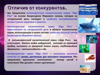 Уникальность продукта
• Целевая аудитория
• Имидж – естественность, практичность,
мгновенный эффект
.Отличие от конкурентов.Отличие от конкурентов
• мы предлагаем антивозрастную косметическую серию “Alga
Plus” на основе биоресурсов Мирового океана, которая на
сегодняшний день попадает в наиболее востребованный
сегмент рынка здоровья и красоты.
• Антивозрастная косметическая серия “Alga Plus” –
единственная на сегодняшний день в области косметологии
серия, использующая в своем составе наиболее богатый спектр
биоресурсов Мирового океана.
В антивозрастной косметической серии «Alga Plus» мы
используем девять видов водорослей, хитозан из панцирей
крабов, вытяжку из хрящевой ткани акулы, глубоководные
ферменты – антиоксиданты и др.
• Антивозрастная серия “Alga Plus” – косметика высокого
качества по ценам, доступным для массового покупателяценам, доступным для массового покупателя. Мы
предлагаем идеальное соотношение между ценой и
качеством! Мы делаем «люкс» доступным!
3
 