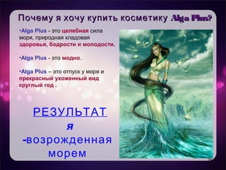 Уникальность продукта
• Целевая аудитория
• Имидж – естественность, практичность,
мгновенный эффект
Почему я хочу купить косметикуПочему я хочу купить косметику Alga Plus?Alga Plus?
30
•Alga Plus - это целебная сила
моря, природная кладовая
здоровья, бодрости и молодости.
•Alga Plus - это модно.
•Alga Plus – это отпуск у моря и
прекрасный ухоженный вид
круглый год .
РЕЗУЛЬТАТ
я
-возрожденная
морем
 