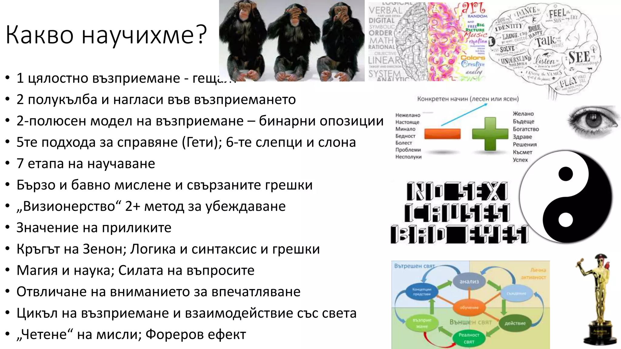 Какво научихме?
• 1 цялостно възприемане - гещалт
• 2 полукълба и нагласи във възприемането
• 2-полюсен модeл на възприемане – бинарни опозиции
• 5те подхода за справяне (Гети); 6-те слепци и слона
• 7 етапа на научаване
• Бързо и бавно мислене и свързаните грешки
• „Визионерство“ 2+ метод за убеждаване
• Значение на приликите
• Кръгът на Зенон; Логика и синтаксис и грешки
• Магия и наука; Силата на въпросите
• Отвличане на вниманието за впечатляване
• Цикъл на възприемане и взаимодействие със света
• „Четене“ на мисли; Фореров ефект
 