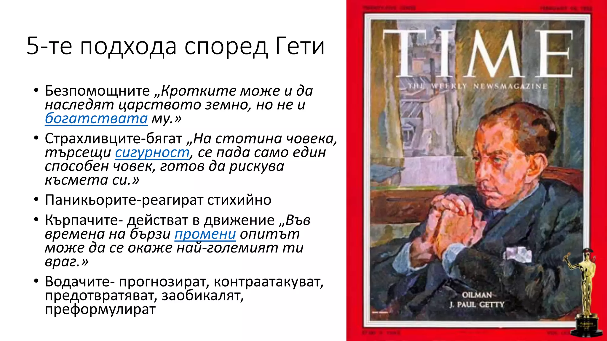 5-те подхода според Гети
• Безпомощните „Кротките може и да
наследят царството земно, но не и
богатствата му.»
• Страхливците-бягат „На стотина човека,
търсещи сигурност, се пада само един
способен човек, готов да рискува
късмета си.»
• Паникьорите-реагират стихийно
• Кърпачите- действат в движение „Във
времена на бързи промени опитът
може да се окаже най-големият ти
враг.»
• Водачите- прогнозират, контраатакуват,
предотвратяват, заобикалят,
преформулират
 