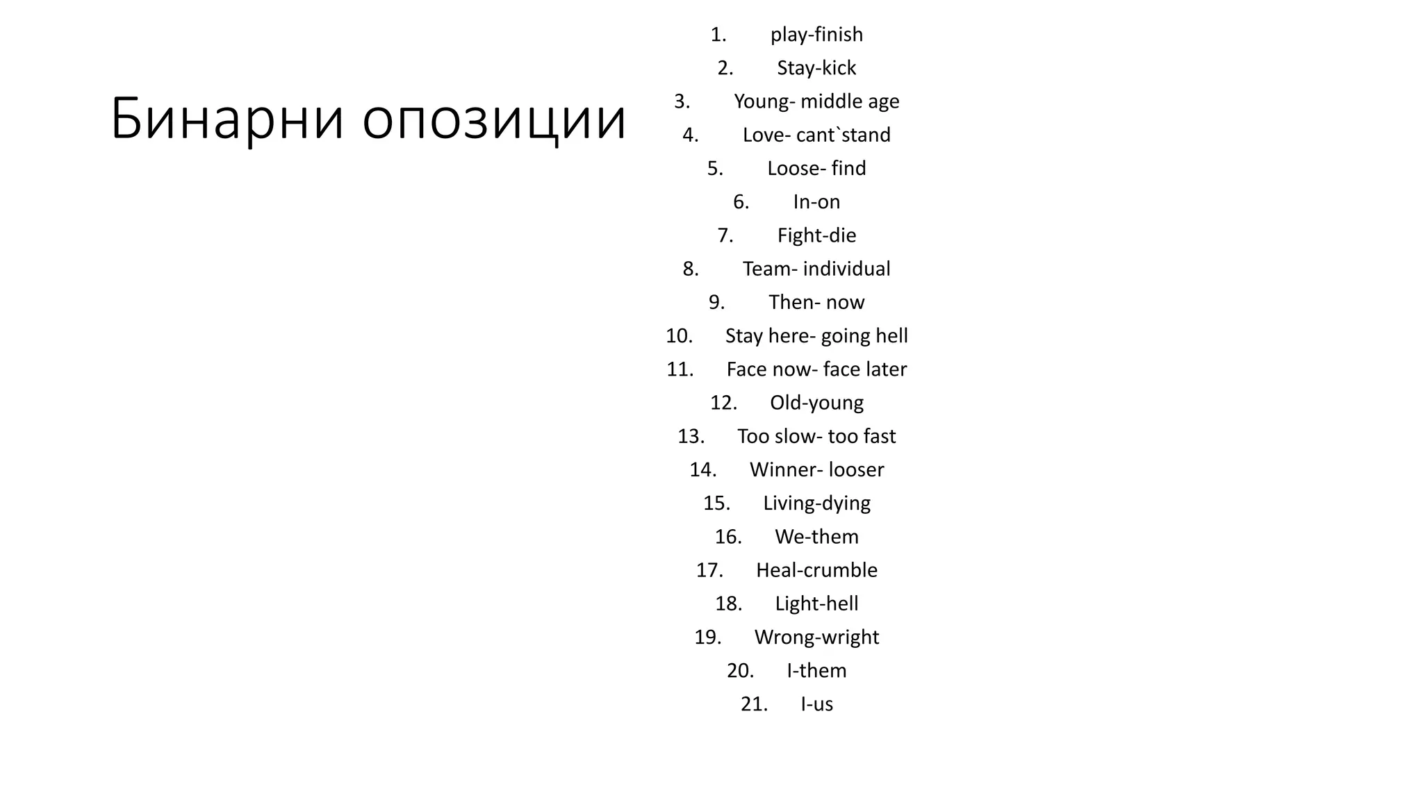 Бинарни опозиции
1. play-finish
2. Stay-kick
3. Young- middle age
4. Love- cant`stand
5. Loose- find
6. In-on
7. Fight-die
8. Team- individual
9. Then- now
10. Stay here- going hell
11. Face now- face later
12. Old-young
13. Too slow- too fast
14. Winner- looser
15. Living-dying
16. We-them
17. Heal-crumble
18. Light-hell
19. Wrong-wright
20. I-them
21. I-us
 
