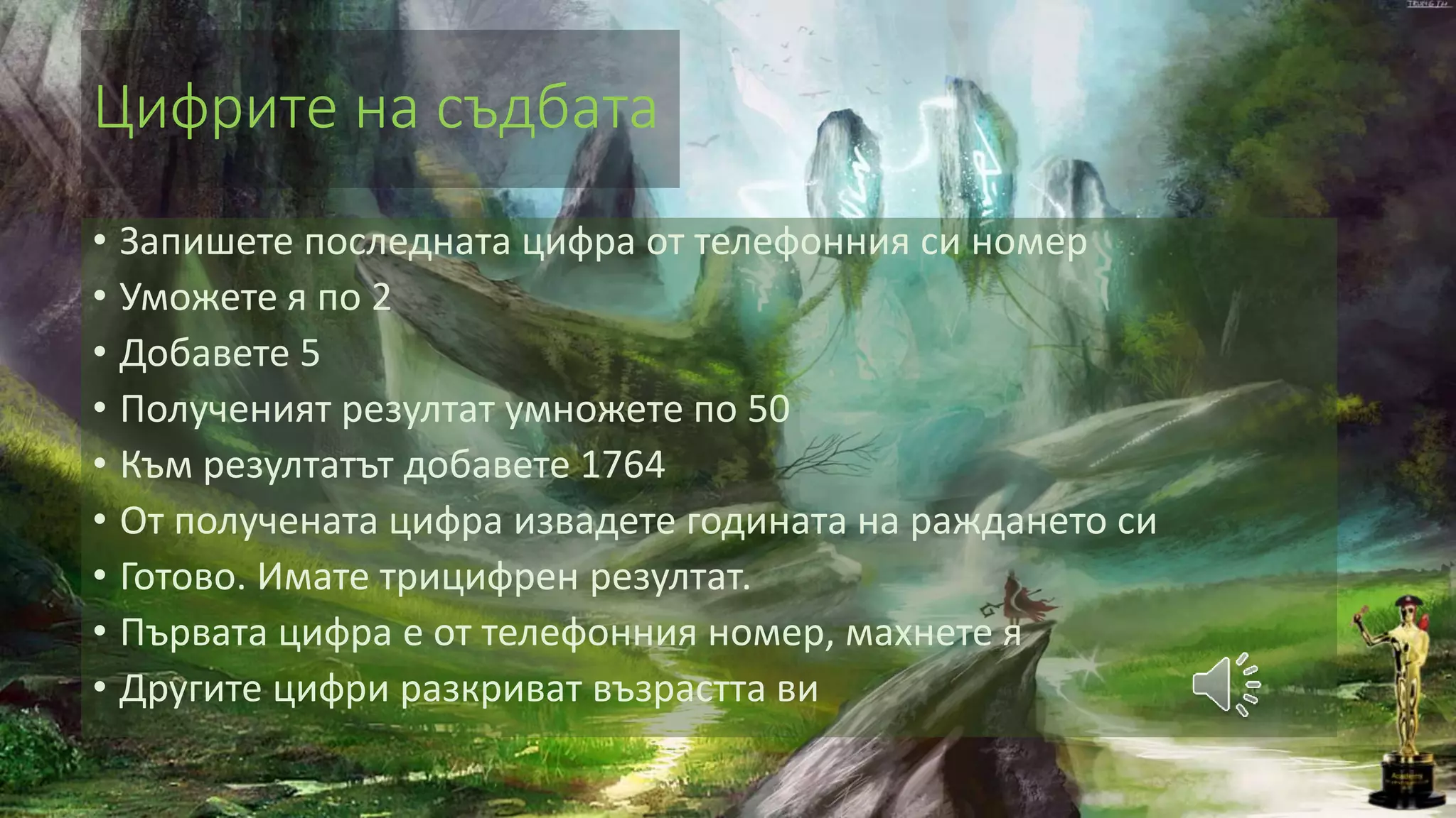 Цифрите на съдбата
• Запишете последната цифра от телефонния си номер
• Уможете я по 2
• Добавете 5
• Полученият резултат умножете по 50
• Към резултатът добавете 1764
• От получената цифра извадете годината на раждането си
• Готово. Имате трицифрен резултат.
• Първата цифра е от телефонния номер, махнете я
• Другите цифри разкриват възрастта ви
 