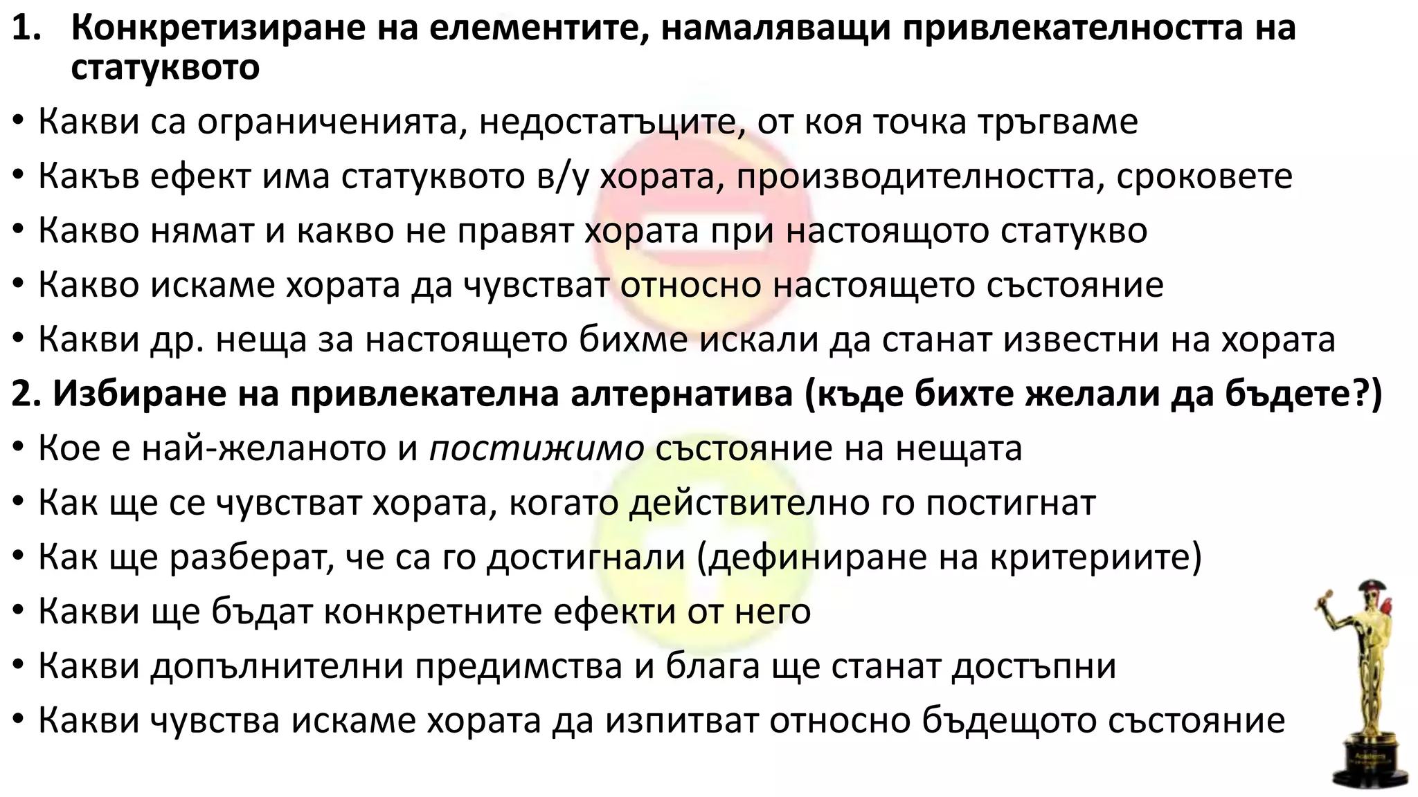 1. Конкретизиране на елементите, намаляващи привлекателността на
статуквото
• Какви са ограниченията, недостатъците, от коя точка тръгваме
• Какъв ефект има статуквото в/у хората, производителността, сроковете
• Какво нямат и какво не правят хората при настоящото статукво
• Какво искаме хората да чувстват относно настоящето състояние
• Какви др. неща за настоящето бихме искали да станат известни на хората
2. Избиране на привлекателна алтернатива (къде бихте желали да бъдете?)
• Кое е най-желаното и постижимо състояние на нещата
• Как ще се чувстват хората, когато действително го постигнат
• Как ще разберат, че са го достигнали (дефиниране на критериите)
• Какви ще бъдат конкретните ефекти от него
• Какви допълнителни предимства и блага ще станат достъпни
• Какви чувства искаме хората да изпитват относно бъдещото състояние
 