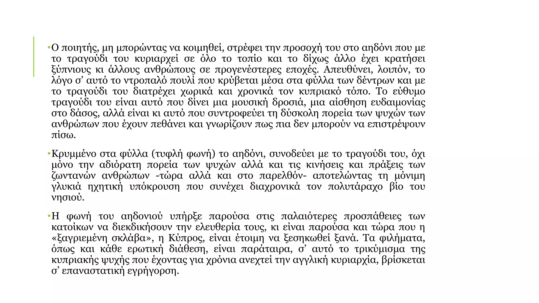 •Ο ποιητής, μη μπορώντας να κοιμηθεί, στρέφει την προσοχή του στο αηδόνι που με
το τραγούδι του κυριαρχεί σε όλο το τοπίο και το δίχως άλλο έχει κρατήσει
ξύπνιους κι άλλους ανθρώπους σε προγενέστερες εποχές. Απευθύνει, λοιπόν, το
λόγο σ’ αυτό το ντροπαλό πουλί που κρύβεται μέσα στα φύλλα των δέντρων και με
το τραγούδι του διατρέχει χωρικά και χρονικά τον κυπριακό τόπο. Το εύθυμο
τραγούδι του είναι αυτό που δίνει μια μουσική δροσιά, μια αίσθηση ευδαιμονίας
στο δάσος, αλλά είναι κι αυτό που συντροφεύει τη δύσκολη πορεία των ψυχών των
ανθρώπων που έχουν πεθάνει και γνωρίζουν πως πια δεν μπορούν να επιστρέψουν
πίσω.
•Κρυμμένο στα φύλλα (τυφλή φωνή) το αηδόνι, συνοδεύει με το τραγούδι του, όχι
μόνο την αδιόρατη πορεία των ψυχών αλλά και τις κινήσεις και πράξεις των
ζωντανών ανθρώπων -τώρα αλλά και στο παρελθόν- αποτελώντας τη μόνιμη
γλυκιά ηχητική υπόκρουση που συνέχει διαχρονικά τον πολυτάραχο βίο του
νησιού.
•Η φωνή του αηδονιού υπήρξε παρούσα στις παλαιότερες προσπάθειες των
κατοίκων να διεκδικήσουν την ελευθερία τους, κι είναι παρούσα και τώρα που η
«ξαγριεμένη σκλάβα», η Κύπρος, είναι έτοιμη να ξεσηκωθεί ξανά. Τα φιλήματα,
όπως και κάθε ερωτική διάθεση, είναι παράταιρα, σ’ αυτό το τρικύμισμα της
κυπριακής ψυχής που έχοντας για χρόνια ανεχτεί την αγγλική κυριαρχία, βρίσκεται
σ’ επαναστατική εγρήγορση.
 