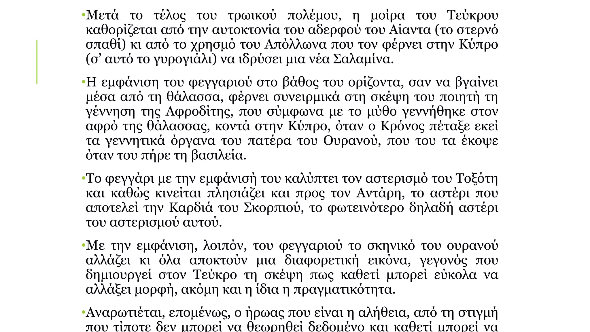 •Μετά το τέλος του τρωικού πολέμου, η μοίρα του Τεύκρου
καθορίζεται από την αυτοκτονία του αδερφού του Αίαντα (το στερνό
σπαθί) κι από το χρησμό του Απόλλωνα που τον φέρνει στην Κύπρο
(σ’ αυτό το γυρογιάλι) να ιδρύσει μια νέα Σαλαμίνα.
•Η εμφάνιση του φεγγαριού στο βάθος του ορίζοντα, σαν να βγαίνει
μέσα από τη θάλασσα, φέρνει συνειρμικά στη σκέψη του ποιητή τη
γέννηση της Αφροδίτης, που σύμφωνα με το μύθο γεννήθηκε στον
αφρό της θάλασσας, κοντά στην Κύπρο, όταν ο Κρόνος πέταξε εκεί
τα γεννητικά όργανα του πατέρα του Ουρανού, που του τα έκοψε
όταν του πήρε τη βασιλεία.
•Το φεγγάρι με την εμφάνισή του καλύπτει τον αστερισμό του Τοξότη
και καθώς κινείται πλησιάζει και προς τον Αντάρη, το αστέρι που
αποτελεί την Καρδιά του Σκορπιού, το φωτεινότερο δηλαδή αστέρι
του αστερισμού αυτού.
•Με την εμφάνιση, λοιπόν, του φεγγαριού το σκηνικό του ουρανού
αλλάζει κι όλα αποκτούν μια διαφορετική εικόνα, γεγονός που
δημιουργεί στον Τεύκρο τη σκέψη πως καθετί μπορεί εύκολα να
αλλάξει μορφή, ακόμη και η ίδια η πραγματικότητα.
•Αναρωτιέται, επομένως, ο ήρωας που είναι η αλήθεια, από τη στιγμή
που τίποτε δεν μπορεί να θεωρηθεί δεδομένο και καθετί μπορεί να
 