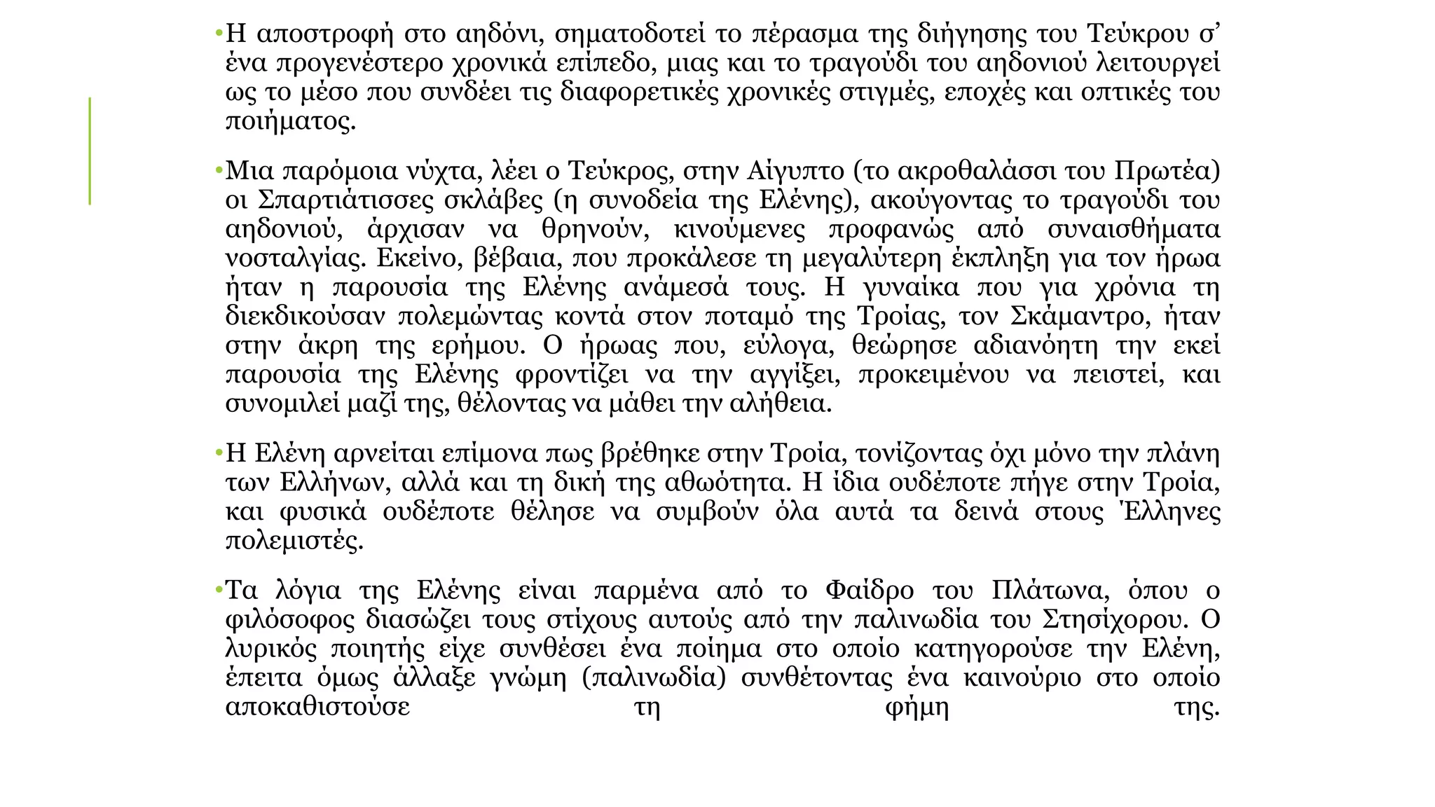 •Η αποστροφή στο αηδόνι, σηματοδοτεί το πέρασμα της διήγησης του Τεύκρου σ’
ένα προγενέστερο χρονικά επίπεδο, μιας και το τραγούδι του αηδονιού λειτουργεί
ως το μέσο που συνδέει τις διαφορετικές χρονικές στιγμές, εποχές και οπτικές του
ποιήματος.
•Μια παρόμοια νύχτα, λέει ο Τεύκρος, στην Αίγυπτο (το ακροθαλάσσι του Πρωτέα)
οι Σπαρτιάτισσες σκλάβες (η συνοδεία της Ελένης), ακούγοντας το τραγούδι του
αηδονιού, άρχισαν να θρηνούν, κινούμενες προφανώς από συναισθήματα
νοσταλγίας. Εκείνο, βέβαια, που προκάλεσε τη μεγαλύτερη έκπληξη για τον ήρωα
ήταν η παρουσία της Ελένης ανάμεσά τους. Η γυναίκα που για χρόνια τη
διεκδικούσαν πολεμώντας κοντά στον ποταμό της Τροίας, τον Σκάμαντρο, ήταν
στην άκρη της ερήμου. Ο ήρωας που, εύλογα, θεώρησε αδιανόητη την εκεί
παρουσία της Ελένης φροντίζει να την αγγίξει, προκειμένου να πειστεί, και
συνομιλεί μαζί της, θέλοντας να μάθει την αλήθεια.
•Η Ελένη αρνείται επίμονα πως βρέθηκε στην Τροία, τονίζοντας όχι μόνο την πλάνη
των Ελλήνων, αλλά και τη δική της αθωότητα. Η ίδια ουδέποτε πήγε στην Τροία,
και φυσικά ουδέποτε θέλησε να συμβούν όλα αυτά τα δεινά στους Έλληνες
πολεμιστές.
•Τα λόγια της Ελένης είναι παρμένα από το Φαίδρο του Πλάτωνα, όπου ο
φιλόσοφος διασώζει τους στίχους αυτούς από την παλινωδία του Στησίχορου. Ο
λυρικός ποιητής είχε συνθέσει ένα ποίημα στο οποίο κατηγορούσε την Ελένη,
έπειτα όμως άλλαξε γνώμη (παλινωδία) συνθέτοντας ένα καινούριο στο οποίο
αποκαθιστούσε τη φήμη της.
 