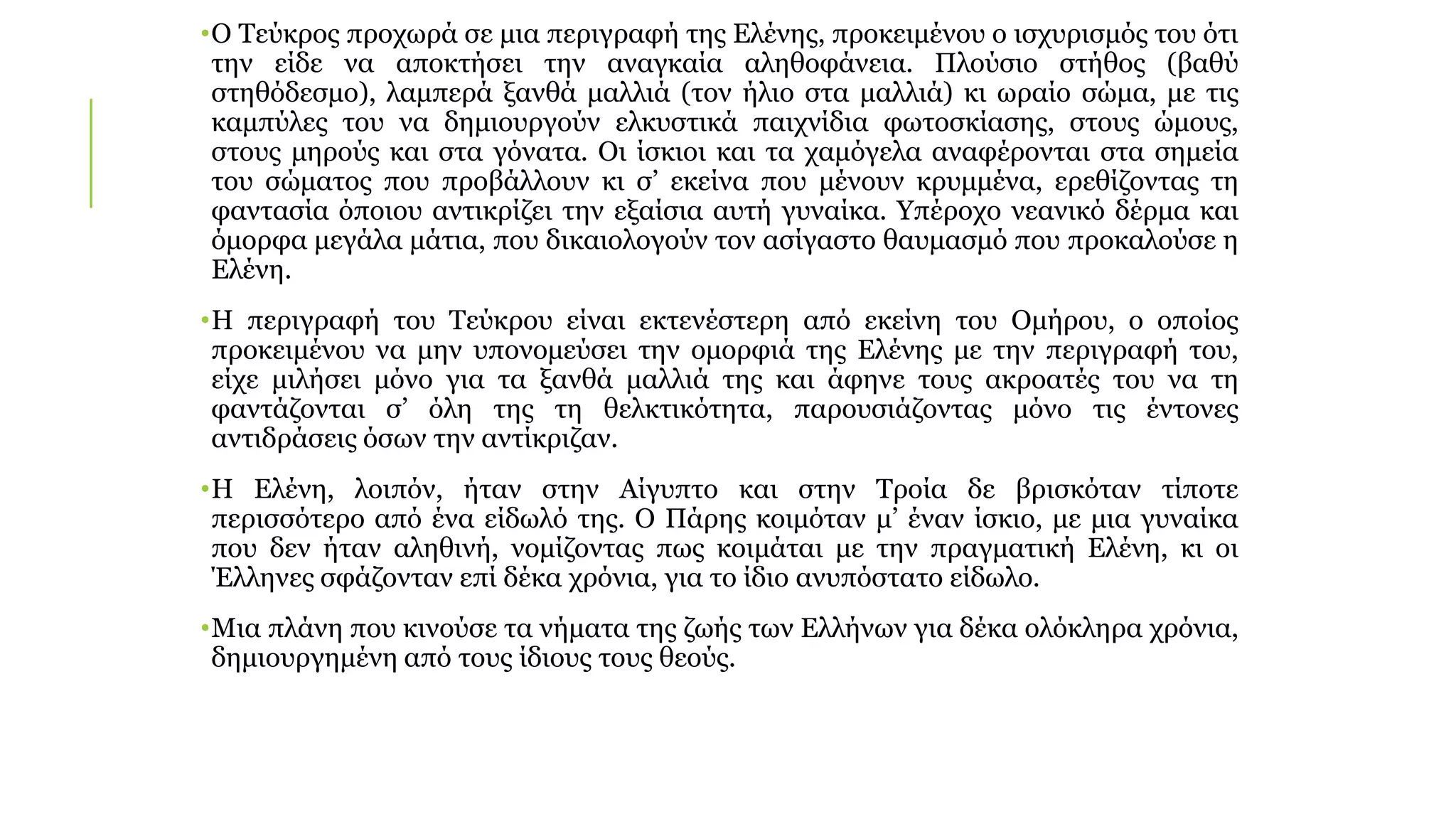 •Ο Τεύκρος προχωρά σε μια περιγραφή της Ελένης, προκειμένου ο ισχυρισμός του ότι
την είδε να αποκτήσει την αναγκαία αληθοφάνεια. Πλούσιο στήθος (βαθύ
στηθόδεσμο), λαμπερά ξανθά μαλλιά (τον ήλιο στα μαλλιά) κι ωραίο σώμα, με τις
καμπύλες του να δημιουργούν ελκυστικά παιχνίδια φωτοσκίασης, στους ώμους,
στους μηρούς και στα γόνατα. Οι ίσκιοι και τα χαμόγελα αναφέρονται στα σημεία
του σώματος που προβάλλουν κι σ’ εκείνα που μένουν κρυμμένα, ερεθίζοντας τη
φαντασία όποιου αντικρίζει την εξαίσια αυτή γυναίκα. Υπέροχο νεανικό δέρμα και
όμορφα μεγάλα μάτια, που δικαιολογούν τον ασίγαστο θαυμασμό που προκαλούσε η
Ελένη.
•Η περιγραφή του Τεύκρου είναι εκτενέστερη από εκείνη του Ομήρου, ο οποίος
προκειμένου να μην υπονομεύσει την ομορφιά της Ελένης με την περιγραφή του,
είχε μιλήσει μόνο για τα ξανθά μαλλιά της και άφηνε τους ακροατές του να τη
φαντάζονται σ’ όλη της τη θελκτικότητα, παρουσιάζοντας μόνο τις έντονες
αντιδράσεις όσων την αντίκριζαν.
•Η Ελένη, λοιπόν, ήταν στην Αίγυπτο και στην Τροία δε βρισκόταν τίποτε
περισσότερο από ένα είδωλό της. Ο Πάρης κοιμόταν μ’ έναν ίσκιο, με μια γυναίκα
που δεν ήταν αληθινή, νομίζοντας πως κοιμάται με την πραγματική Ελένη, κι οι
Έλληνες σφάζονταν επί δέκα χρόνια, για το ίδιο ανυπόστατο είδωλο.
•Μια πλάνη που κινούσε τα νήματα της ζωής των Ελλήνων για δέκα ολόκληρα χρόνια,
δημιουργημένη από τους ίδιους τους θεούς.
 
