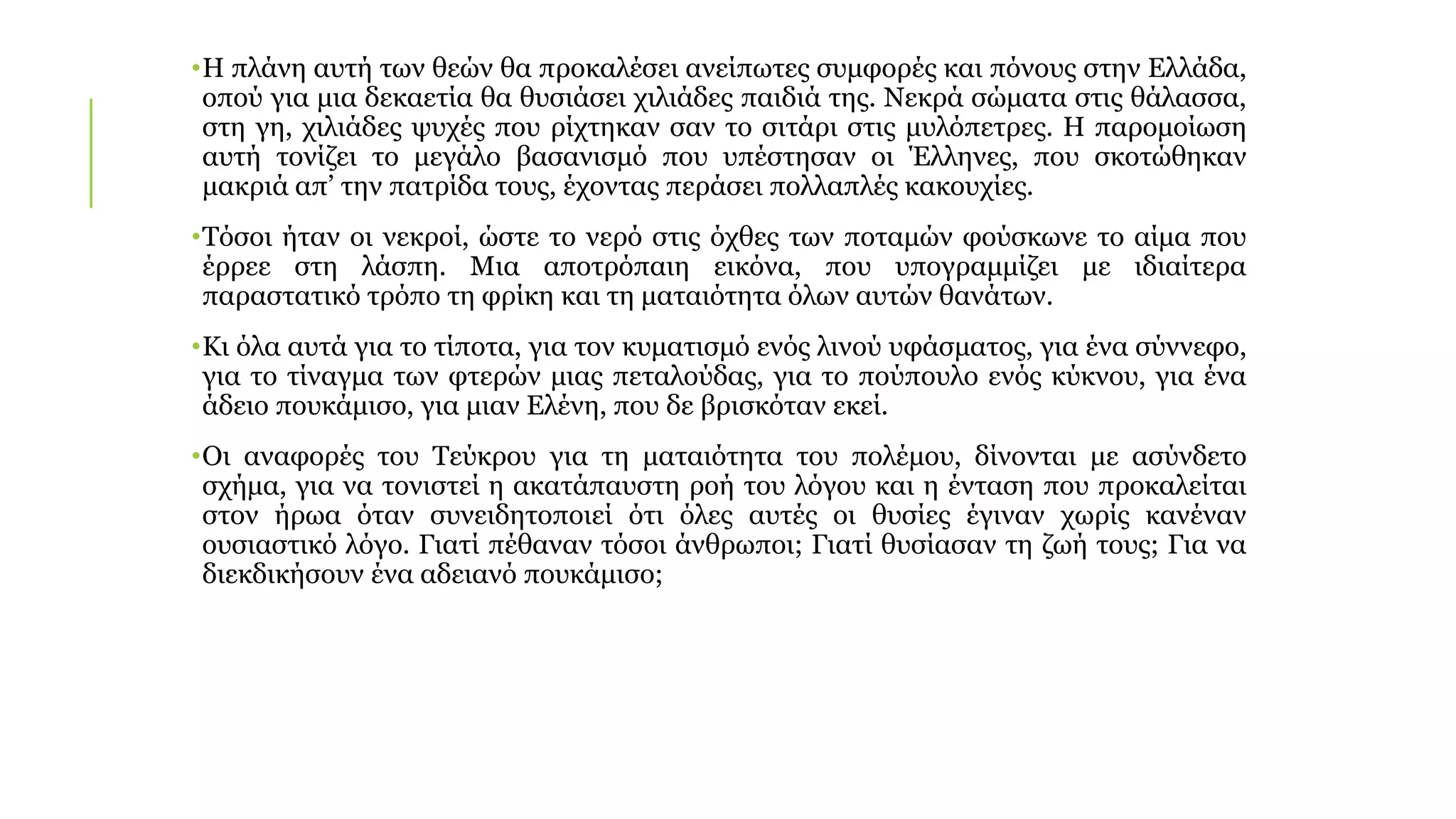 •Η πλάνη αυτή των θεών θα προκαλέσει ανείπωτες συμφορές και πόνους στην Ελλάδα,
οπού για μια δεκαετία θα θυσιάσει χιλιάδες παιδιά της. Νεκρά σώματα στις θάλασσα,
στη γη, χιλιάδες ψυχές που ρίχτηκαν σαν το σιτάρι στις μυλόπετρες. Η παρομοίωση
αυτή τονίζει το μεγάλο βασανισμό που υπέστησαν οι Έλληνες, που σκοτώθηκαν
μακριά απ’ την πατρίδα τους, έχοντας περάσει πολλαπλές κακουχίες.
•Τόσοι ήταν οι νεκροί, ώστε το νερό στις όχθες των ποταμών φούσκωνε το αίμα που
έρρεε στη λάσπη. Μια αποτρόπαιη εικόνα, που υπογραμμίζει με ιδιαίτερα
παραστατικό τρόπο τη φρίκη και τη ματαιότητα όλων αυτών θανάτων.
•Κι όλα αυτά για το τίποτα, για τον κυματισμό ενός λινού υφάσματος, για ένα σύννεφο,
για το τίναγμα των φτερών μιας πεταλούδας, για το πούπουλο ενός κύκνου, για ένα
άδειο πουκάμισο, για μιαν Ελένη, που δε βρισκόταν εκεί.
•Οι αναφορές του Τεύκρου για τη ματαιότητα του πολέμου, δίνονται με ασύνδετο
σχήμα, για να τονιστεί η ακατάπαυστη ροή του λόγου και η ένταση που προκαλείται
στον ήρωα όταν συνειδητοποιεί ότι όλες αυτές οι θυσίες έγιναν χωρίς κανέναν
ουσιαστικό λόγο. Γιατί πέθαναν τόσοι άνθρωποι; Γιατί θυσίασαν τη ζωή τους; Για να
διεκδικήσουν ένα αδειανό πουκάμισο;
 