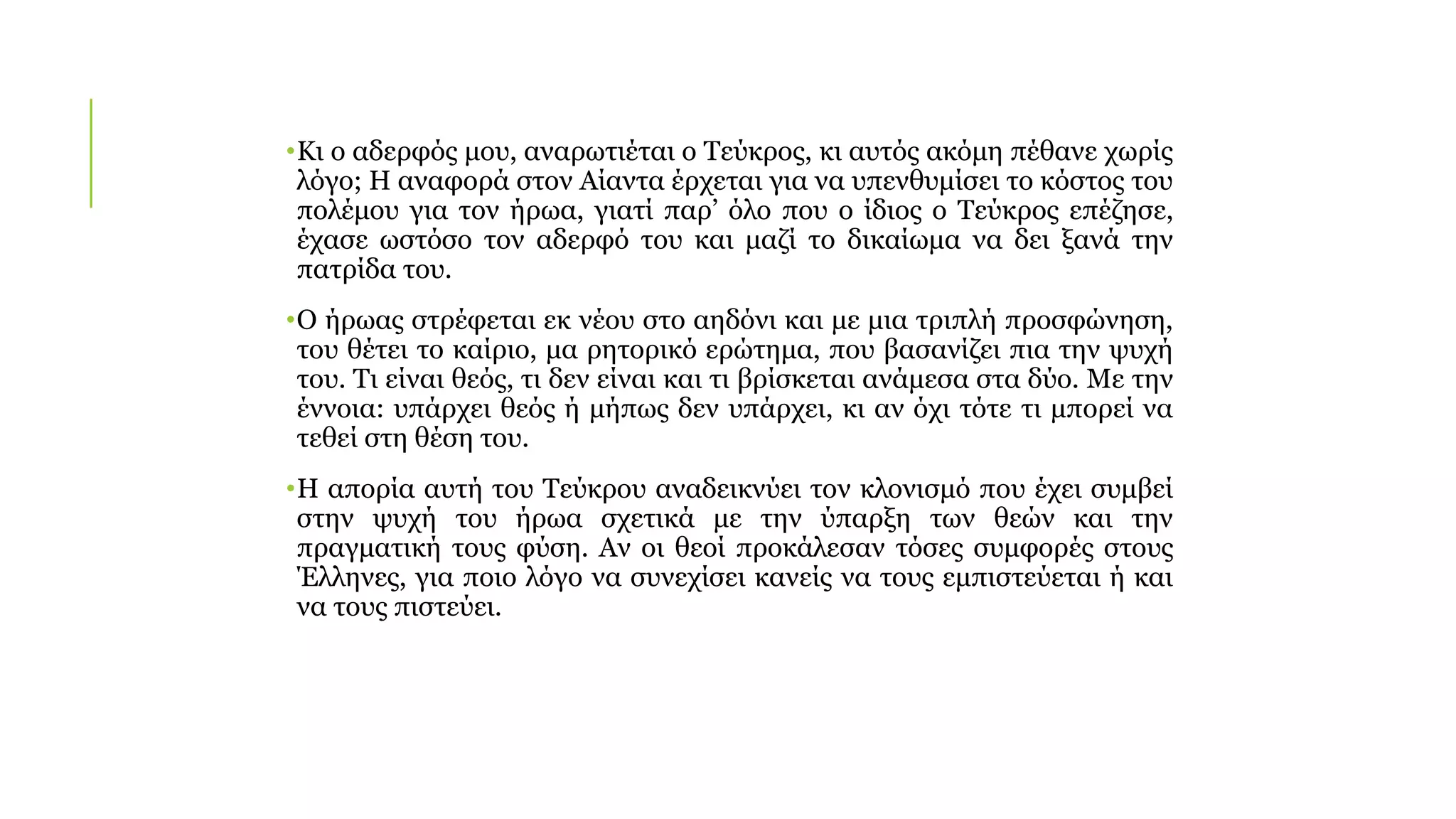 •Κι ο αδερφός μου, αναρωτιέται ο Τεύκρος, κι αυτός ακόμη πέθανε χωρίς
λόγο; Η αναφορά στον Αίαντα έρχεται για να υπενθυμίσει το κόστος του
πολέμου για τον ήρωα, γιατί παρ’ όλο που ο ίδιος ο Τεύκρος επέζησε,
έχασε ωστόσο τον αδερφό του και μαζί το δικαίωμα να δει ξανά την
πατρίδα του.
•Ο ήρωας στρέφεται εκ νέου στο αηδόνι και με μια τριπλή προσφώνηση,
του θέτει το καίριο, μα ρητορικό ερώτημα, που βασανίζει πια την ψυχή
του. Τι είναι θεός, τι δεν είναι και τι βρίσκεται ανάμεσα στα δύο. Με την
έννοια: υπάρχει θεός ή μήπως δεν υπάρχει, κι αν όχι τότε τι μπορεί να
τεθεί στη θέση του.
•Η απορία αυτή του Τεύκρου αναδεικνύει τον κλονισμό που έχει συμβεί
στην ψυχή του ήρωα σχετικά με την ύπαρξη των θεών και την
πραγματική τους φύση. Αν οι θεοί προκάλεσαν τόσες συμφορές στους
Έλληνες, για ποιο λόγο να συνεχίσει κανείς να τους εμπιστεύεται ή και
να τους πιστεύει.
 